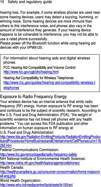 10    Safety and regulatory guide hearing loss. For example, if some wireless phones are used near some hearing devices, users may detect a buzzing, humming, or whining noise. Some hearing devices are more immune than others to this interference noise, and phones also vary in the amount of interference they generate. If your hearing device happens to be vulnerable to interference, you may not be able to use a rated phone successfully. Please power off the Bluetooth function while using hearing aid devices with your 0PM9120.                                                                      For information about hearing aids and digital wireless phones FCC Hearing Aid Compatibility and Volume Control: http://www.fcc.gov/cgb/dro/hearing.html Hearing Aid Compatibility for Wireless Telephones http://www.fcc.gov/guides/hearing-aid-compatibility-wireless-telephones Exposure to Radio Frequency Energy Your wireless device has an internal antenna that emits radio frequency (RF) energy. Human exposure to RF energy has been and continues to be the subject of scientific research. According to the U.S. Food and Drug Administration (FDA), “the weight of scientific evidence has not linked cell phones with any health problems.” You can access this FDA publication and other information on human exposure to RF energy at: U.S. Food and Drug Administration:   http://www.fda.gov/Radiation-EmittingProducts/RadiationEmittingProductsandProcedures/HomeBusinessandEntertainment/CellPhones/ucm116282.htm Federal Communications Commission:   http://www.fcc.gov/encyclopedia/radio-frequency-safety NIH National Institute of Environmental Health Sciences:   http://www.niehs.nih.gov/health/topics/agents/cellphones/ Health Canada: http://healthycanadians.gc.ca/consumer-consommation/home-maison/cell-eng.php World Health Organization:  http://www.who.int/mediacentre/factsheets/fs193/en/ 