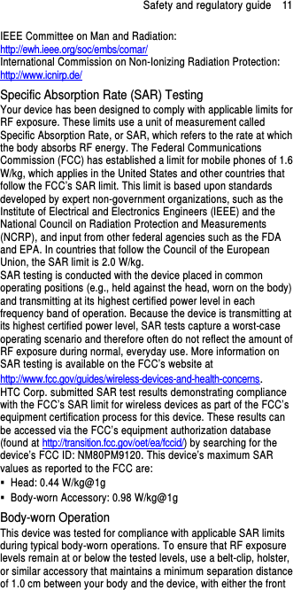 Safety and regulatory guide    11 IEEE Committee on Man and Radiation:  http://ewh.ieee.org/soc/embs/comar/ International Commission on Non-Ionizing Radiation Protection:   http://www.icnirp.de/ Specific Absorption Rate (SAR) Testing Your device has been designed to comply with applicable limits for RF exposure. These limits use a unit of measurement called Specific Absorption Rate, or SAR, which refers to the rate at which the body absorbs RF energy. The Federal Communications Commission (FCC) has established a limit for mobile phones of 1.6 W/kg, which applies in the United States and other countries that follow the FCC’s SAR limit. This limit is based upon standards developed by expert non-government organizations, such as the Institute of Electrical and Electronics Engineers (IEEE) and the National Council on Radiation Protection and Measurements (NCRP), and input from other federal agencies such as the FDA and EPA. In countries that follow the Council of the European Union, the SAR limit is 2.0 W/kg.         SAR testing is conducted with the device placed in common operating positions (e.g., held against the head, worn on the body) and transmitting at its highest certified power level in each frequency band of operation. Because the device is transmitting at its highest certified power level, SAR tests capture a worst-case operating scenario and therefore often do not reflect the amount of RF exposure during normal, everyday use. More information on SAR testing is available on the FCC’s website at http://www.fcc.gov/guides/wireless-devices-and-health-concerns.     HTC Corp. submitted SAR test results demonstrating compliance with the FCC’s SAR limit for wireless devices as part of the FCC’s equipment certification process for this device. These results can be accessed via the FCC’s equipment authorization database (found at http://transition.fcc.gov/oet/ea/fccid/) by searching for the device’s FCC ID: NM80PM9120. This device’s maximum SAR values as reported to the FCC are:   Head: 0.44 W/kg@1g   Body-worn Accessory: 0.98 W/kg@1g Body-worn Operation This device was tested for compliance with applicable SAR limits during typical body-worn operations. To ensure that RF exposure levels remain at or below the tested levels, use a belt-clip, holster, or similar accessory that maintains a minimum separation distance of 1.0 cm between your body and the device, with either the front 
