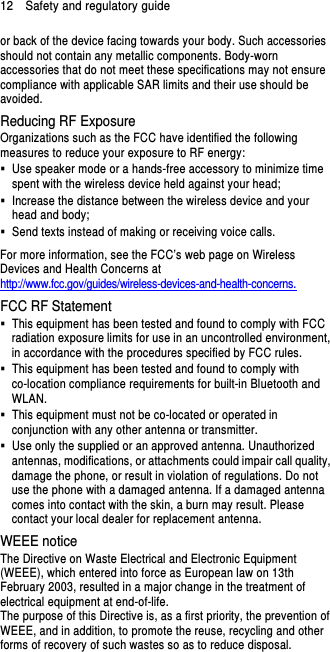 12    Safety and regulatory guide or back of the device facing towards your body. Such accessories should not contain any metallic components. Body-worn accessories that do not meet these specifications may not ensure compliance with applicable SAR limits and their use should be avoided. Reducing RF Exposure   Organizations such as the FCC have identified the following measures to reduce your exposure to RF energy:   Use speaker mode or a hands-free accessory to minimize time spent with the wireless device held against your head;     Increase the distance between the wireless device and your head and body;     Send texts instead of making or receiving voice calls. For more information, see the FCC’s web page on Wireless Devices and Health Concerns at http://www.fcc.gov/guides/wireless-devices-and-health-concerns. FCC RF Statement   This equipment has been tested and found to comply with FCC radiation exposure limits for use in an uncontrolled environment, in accordance with the procedures specified by FCC rules.   This equipment has been tested and found to comply with co-location compliance requirements for built-in Bluetooth and WLAN.   This equipment must not be co-located or operated in conjunction with any other antenna or transmitter.   Use only the supplied or an approved antenna. Unauthorized antennas, modifications, or attachments could impair call quality, damage the phone, or result in violation of regulations. Do not use the phone with a damaged antenna. If a damaged antenna comes into contact with the skin, a burn may result. Please contact your local dealer for replacement antenna. WEEE notice The Directive on Waste Electrical and Electronic Equipment (WEEE), which entered into force as European law on 13th February 2003, resulted in a major change in the treatment of electrical equipment at end-of-life.   The purpose of this Directive is, as a first priority, the prevention of WEEE, and in addition, to promote the reuse, recycling and other forms of recovery of such wastes so as to reduce disposal. 
