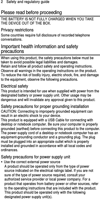 2    Safety and regulatory guide Please read before proceeding THE BATTERY IS NOT FULLY CHARGED WHEN YOU TAKE THE DEVICE OUT OF THE BOX. Privacy restrictions Some countries require full disclosure of recorded telephone conversations. Important health information and safety precautions When using this product, the safety precautions below must be taken to avoid possible legal liabilities and damages. Retain and follow all product safety and operating instructions. Observe all warnings in the operating instructions on the product. To reduce the risk of bodily injury, electric shock, fire, and damage to the equipment, observe the following precautions. Electrical safety This product is intended for use when supplied with power from the designated battery or power supply unit. Other usage may be dangerous and will invalidate any approval given to this product. Safety precautions for proper grounding installation CAUTION: Connecting to improperly grounded equipment can result in an electric shock to your device. This product is equipped with a USB Cable for connecting with desktop or notebook computer. Be sure your computer is properly grounded (earthed) before connecting this product to the computer. The power supply cord of a desktop or notebook computer has an equipment-grounding conductor and a grounding plug. The plug must be plugged into an appropriate outlet which is properly installed and grounded in accordance with all local codes and ordinances. Safety precautions for power supply unit   Use the correct external power source A product should be operated only from the type of power source indicated on the electrical ratings label. If you are not sure of the type of power source required, consult your authorized service provider or local power company. For a product that operates from battery power or other sources, refer to the operating instructions that are included with the product. This product should be operated only with the following designated power supply unit(s). 