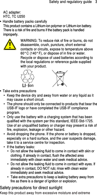 Safety and regulatory guide    3 AC adapter: HTC, TC U250   Handle battery packs carefully This product contains a Lithium-ion polymer or Lithium-ion battery. There is a risk of fire and burns if the battery pack is handled improperly.    WARNING: To reduce risk of fire or burns, do not disassemble, crush, puncture, short external contacts or circuits, expose to temperature above 60° C (140° F), or dispose of in fire or water. Recycle or dispose of used batteries according to the local regulations or reference guide supplied with your product.    Take extra precautions   Keep the device dry and away from water or any liquid as it may cause a short circuit.   The phone should only be connected to products that bear the USB-IF logo or have completed the USB-IF compliance program.   Only use the battery with a charging system that has been qualified with the system per this standard, IEEE-Std-1725. Use of an unqualified battery or charger may present a risk of fire, explosion, leakage or other hazard.   Avoid dropping the phone. If the phone or battery is dropped, especially on a hard surface, and the user suspects damage, take it to a service centre for inspection.   If the battery leaks:     Do not allow the leaking fluid to come in contact with skin or clothing. If already in contact, flush the affected area immediately with clean water and seek medical advice.     Do not allow the leaking fluid to come in contact with eyes. If already in contact, DO NOT rub; rinse with clean water immediately and seek medical advice.     Take extra precautions to keep a leaking battery away from fire as there is a danger of ignition or explosion.   Safety precautions for direct sunlight Keep this product away from excessive moisture and extreme 