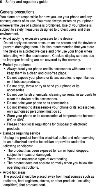 6    Safety and regulatory guide General precautions You alone are responsible for how you use your phone and any consequences of its use. You must always switch off your phone wherever the use of a phone is prohibited. Use of your phone is subject to safety measures designed to protect users and their environment.   Avoid applying excessive pressure to the device Do not apply excessive pressure on the screen and the device to prevent damaging them. It is also recommended that you store the device in a protective case and only use your finger when interacting with the touch screen. Cracked display screens due to improper handling are not covered by the warranty.   Protect your phone   Always treat your phone and its accessories with care and keep them in a clean and dust-free place.   Do not expose your phone or its accessories to open flames or lit tobacco products.   Do not drop, throw or try to bend your phone or its accessories.   Do not use harsh chemicals, cleaning solvents, or aerosols to clean the device or its accessories.   Do not paint your phone or its accessories.   Do not attempt to disassemble your phone or its accessories, only authorised personnel must do so.   Store your phone or its accessories at temperatures between 0°C to 40°C.   Please check local regulations for disposal of electronic products.   Damage requiring service Unplug the product from the electrical outlet and refer servicing to an authorized service technician or provider under the following conditions:   The product has been exposed to rain or liquid, dropped, subject to impact or damaged.   There are noticeable signs of overheating.   The product does not operate normally when you follow the operating instructions.   Avoid hot areas The product should be placed away from heat sources such as radiators, heat registers, stoves, or other products (including amplifiers) that produce heat. 