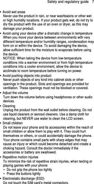 Safety and regulatory guide    7   Avoid wet areas Never use the product in rain, or near washbasins or other wet or high humidity locations. If your product gets wet, do not try to dry the product with the use of an oven or dryer, as this may damage your product.   Avoid using your device after a dramatic change in temperature When you move your device between environments with very different temperature and/or humidity ranges, condensation may form on or within the device. To avoid damaging the device, allow sufficient time for the moisture to evaporate before using the device. NOTICE: When taking the device from low-temperature conditions into a warmer environment or from high-temperature conditions into a cooler environment, allow the device to acclimate to room temperature before turning on power.   Avoid pushing objects into product Never push objects of any kind into cabinet slots or other openings in the product. Slots and openings are provided for ventilation. These openings must not be blocked or covered.   Adjust the volume Turn down the volume before using headphones or other audio devices.   Cleaning Unplug the product from the wall outlet before cleaning. Do not use liquid cleaners or aerosol cleaners. Use a damp cloth for cleaning, but NEVER use water to clean the LCD screen.     Small children Do not leave your phone and its accessories within the reach of small children or allow them to play with it. They could hurt themselves or others, or could accidentally damage the phone. Your phone contains small parts with sharp edges that may cause an injury or which could become detached and create a choking hazard. Consult the doctor immediately if the accessories or battery are swallowed.   Repetitive motion injuries To minimize the risk of repetitive strain injuries, when texting or playing games with your phone:   Do not grip the phone too tightly   Press the buttons lightly   Electrostatic discharge (ESD) Do not touch the SIM card’s metal connectors.   