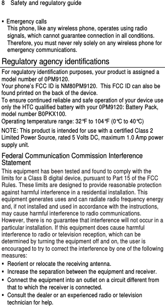 8    Safety and regulatory guide   Emergency calls This phone, like any wireless phone, operates using radio signals, which cannot guarantee connection in all conditions. Therefore, you must never rely solely on any wireless phone for emergency communications. Regulatory agency identifications For regulatory identification purposes, your product is assigned a model number of 0PM9120. Your phone’s FCC ID is NM80PM9120. This FCC ID can also be found printed on the back of the device. To ensure continued reliable and safe operation of your device use only the HTC qualified battery with your 0PM9120: Battery Pack, model number B0PKX100. Operating temperature range: 32°F to 104°F (0°C to 40°C) NOTE: This product is intended for use with a certified Class 2 Limited Power Source, rated 5 Volts DC, maximum 1.0 Amp power supply unit. Federal Communication Commission Interference Statement This equipment has been tested and found to comply with the limits for a Class B digital device, pursuant to Part 15 of the FCC Rules. These limits are designed to provide reasonable protection against harmful interference in a residential installation. This equipment generates uses and can radiate radio frequency energy and, if not installed and used in accordance with the instructions, may cause harmful interference to radio communications. However, there is no guarantee that interference will not occur in a particular installation. If this equipment does cause harmful interference to radio or television reception, which can be determined by turning the equipment off and on, the user is encouraged to try to correct the interference by one of the following measures:   Reorient or relocate the receiving antenna.     Increase the separation between the equipment and receiver.   Connect the equipment into an outlet on a circuit different from that to which the receiver is connected.   Consult the dealer or an experienced radio or television technician for help.   