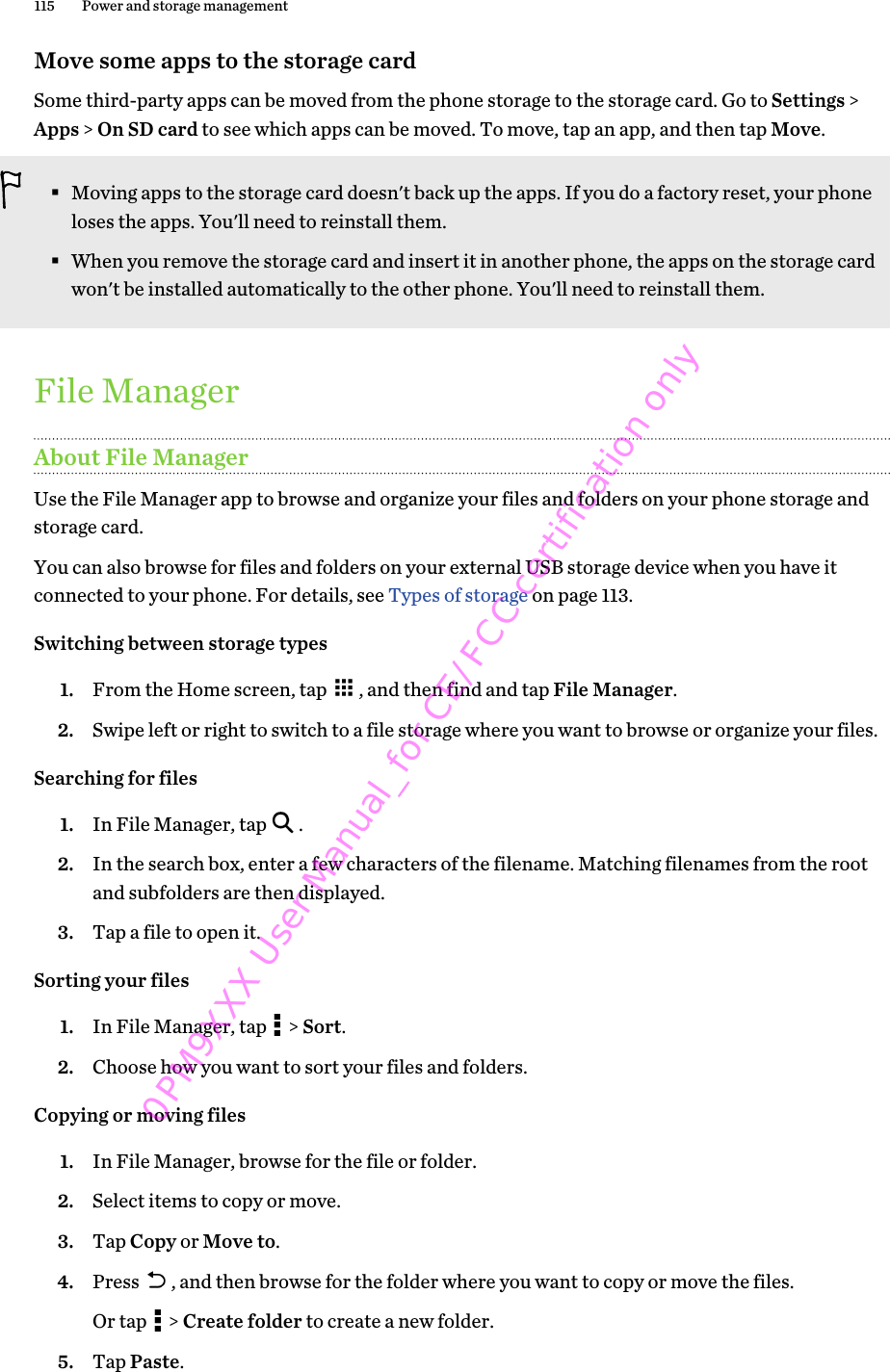 Move some apps to the storage cardSome third-party apps can be moved from the phone storage to the storage card. Go to Settings &gt;Apps &gt; On SD card to see which apps can be moved. To move, tap an app, and then tap Move.§Moving apps to the storage card doesn&apos;t back up the apps. If you do a factory reset, your phoneloses the apps. You&apos;ll need to reinstall them.§When you remove the storage card and insert it in another phone, the apps on the storage cardwon&apos;t be installed automatically to the other phone. You&apos;ll need to reinstall them.File ManagerAbout File ManagerUse the File Manager app to browse and organize your files and folders on your phone storage andstorage card.You can also browse for files and folders on your external USB storage device when you have itconnected to your phone. For details, see Types of storage on page 113.Switching between storage types1. From the Home screen, tap  , and then find and tap File Manager.2. Swipe left or right to switch to a file storage where you want to browse or organize your files.Searching for files1. In File Manager, tap  .2. In the search box, enter a few characters of the filename. Matching filenames from the rootand subfolders are then displayed.3. Tap a file to open it.Sorting your files1. In File Manager, tap   &gt; Sort.2. Choose how you want to sort your files and folders.Copying or moving files1. In File Manager, browse for the file or folder.2. Select items to copy or move.3. Tap Copy or Move to.4. Press  , and then browse for the folder where you want to copy or move the files. Or tap   &gt; Create folder to create a new folder.5. Tap Paste.115 Power and storage management0PM9XXX User Manual_for CE/FCC certification only