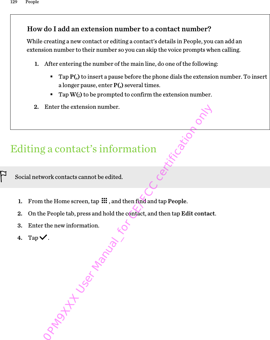 How do I add an extension number to a contact number?While creating a new contact or editing a contact&apos;s details in People, you can add anextension number to their number so you can skip the voice prompts when calling.1. After entering the number of the main line, do one of the following:§Tap P(,) to insert a pause before the phone dials the extension number. To inserta longer pause, enter P(,) several times.§Tap W(;) to be prompted to confirm the extension number.2. Enter the extension number.Editing a contact’s informationSocial network contacts cannot be edited.1. From the Home screen, tap  , and then find and tap People.2. On the People tab, press and hold the contact, and then tap Edit contact.3. Enter the new information.4. Tap  .129 People0PM9XXX User Manual_for CE/FCC certification only
