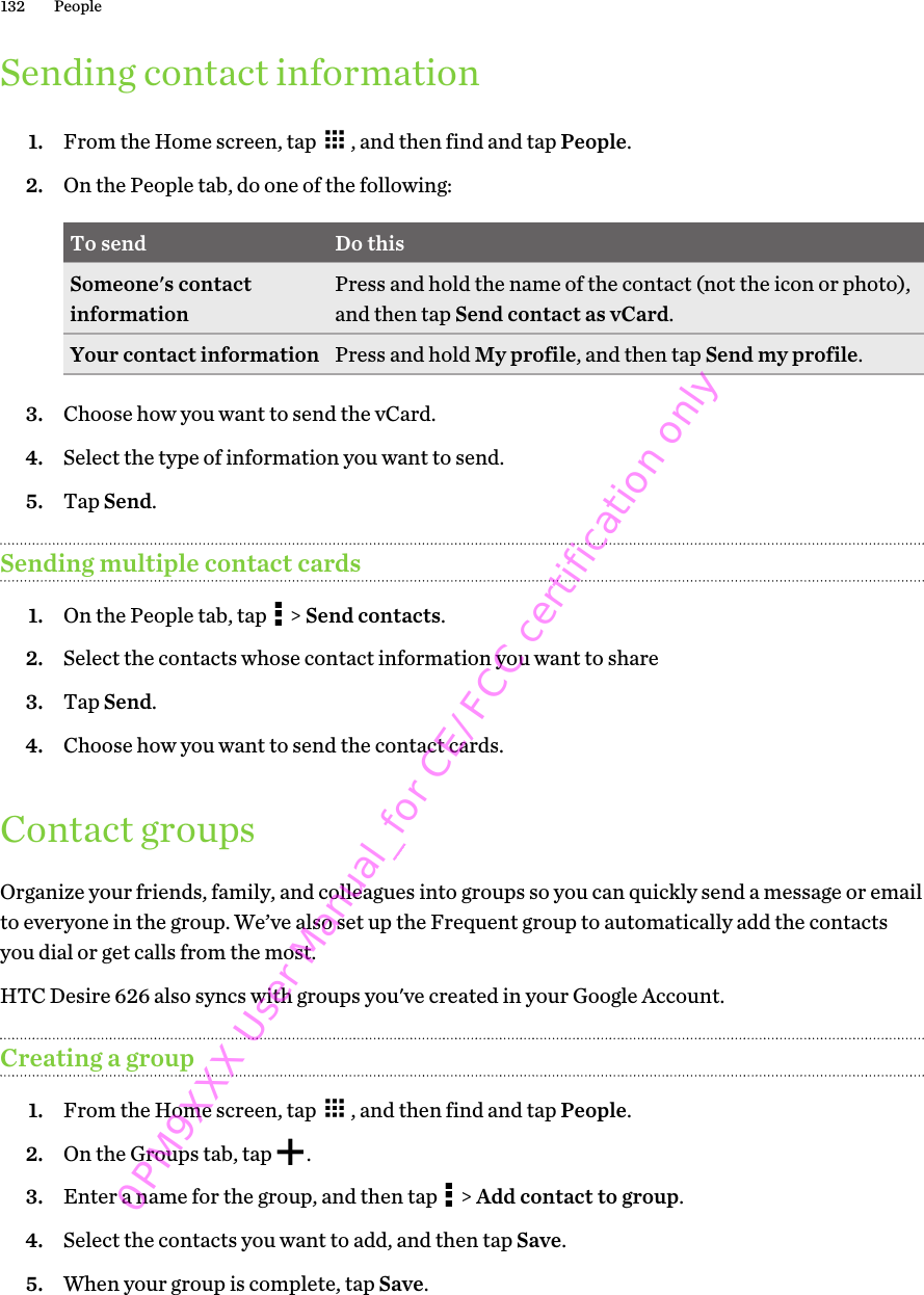 Sending contact information1. From the Home screen, tap  , and then find and tap People.2. On the People tab, do one of the following:To send Do thisSomeone&apos;s contactinformation Press and hold the name of the contact (not the icon or photo),and then tap Send contact as vCard.Your contact information Press and hold My profile, and then tap Send my profile.3. Choose how you want to send the vCard.4. Select the type of information you want to send.5. Tap Send.Sending multiple contact cards1. On the People tab, tap   &gt; Send contacts.2. Select the contacts whose contact information you want to share3. Tap Send.4. Choose how you want to send the contact cards.Contact groupsOrganize your friends, family, and colleagues into groups so you can quickly send a message or emailto everyone in the group. We’ve also set up the Frequent group to automatically add the contactsyou dial or get calls from the most.HTC Desire 626 also syncs with groups you&apos;ve created in your Google Account.Creating a group1. From the Home screen, tap  , and then find and tap People.2. On the Groups tab, tap  .3. Enter a name for the group, and then tap   &gt; Add contact to group.4. Select the contacts you want to add, and then tap Save.5. When your group is complete, tap Save.132 People0PM9XXX User Manual_for CE/FCC certification only