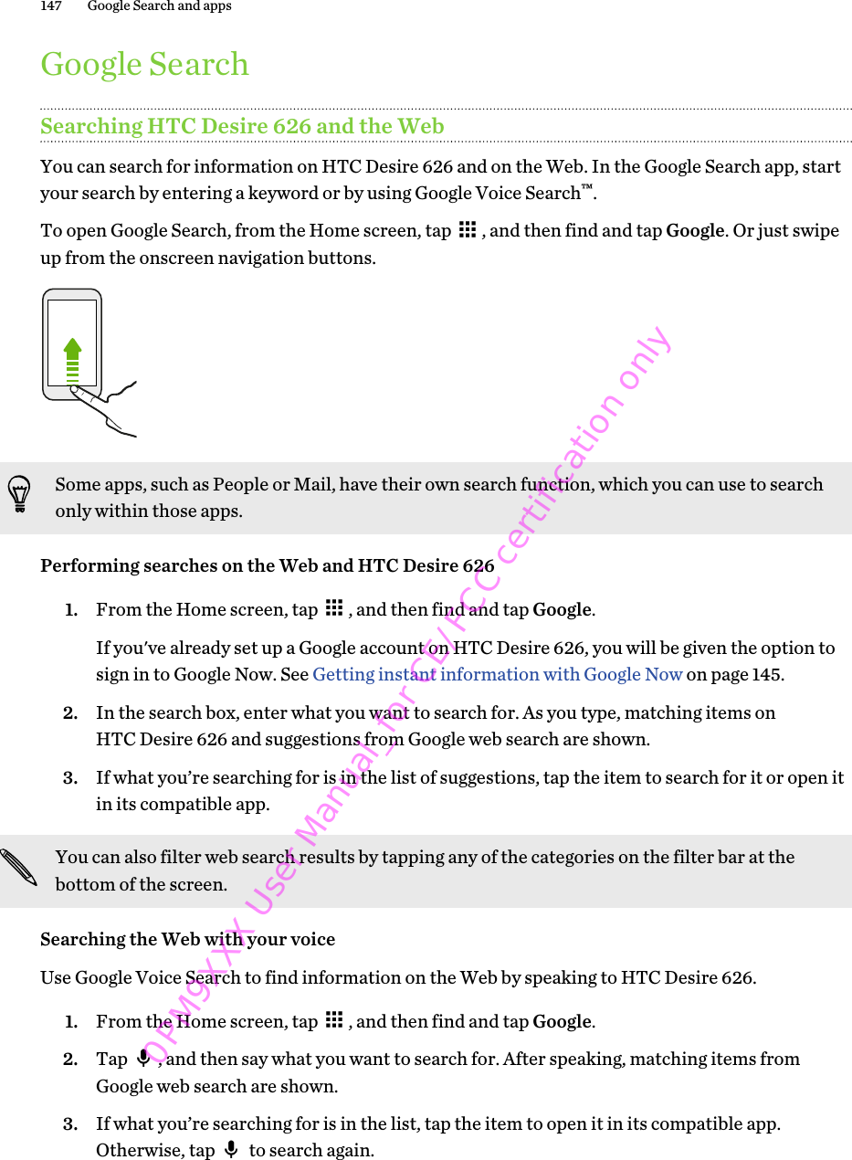 Google SearchSearching HTC Desire 626 and the WebYou can search for information on HTC Desire 626 and on the Web. In the Google Search app, startyour search by entering a keyword or by using Google Voice Search™.To open Google Search, from the Home screen, tap  , and then find and tap Google. Or just swipeup from the onscreen navigation buttons.Some apps, such as People or Mail, have their own search function, which you can use to searchonly within those apps.Performing searches on the Web and HTC Desire 6261. From the Home screen, tap  , and then find and tap Google. If you&apos;ve already set up a Google account on HTC Desire 626, you will be given the option tosign in to Google Now. See Getting instant information with Google Now on page 145.2. In the search box, enter what you want to search for. As you type, matching items onHTC Desire 626 and suggestions from Google web search are shown.3. If what you’re searching for is in the list of suggestions, tap the item to search for it or open itin its compatible app.You can also filter web search results by tapping any of the categories on the filter bar at thebottom of the screen.Searching the Web with your voiceUse Google Voice Search to find information on the Web by speaking to HTC Desire 626.1. From the Home screen, tap  , and then find and tap Google.2. Tap  , and then say what you want to search for. After speaking, matching items fromGoogle web search are shown.3. If what you’re searching for is in the list, tap the item to open it in its compatible app.Otherwise, tap   to search again.147 Google Search and apps0PM9XXX User Manual_for CE/FCC certification only