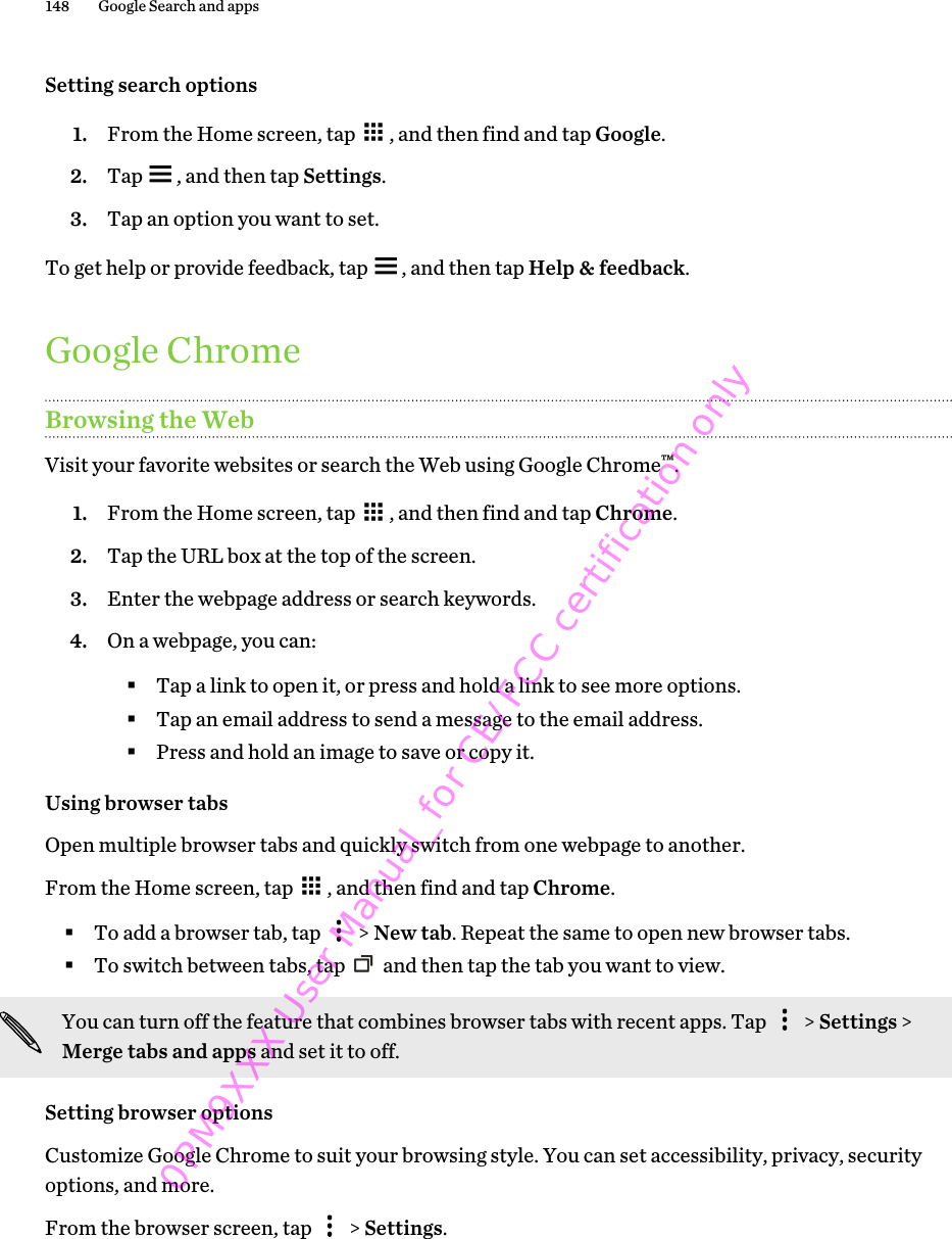 Setting search options1. From the Home screen, tap  , and then find and tap Google.2. Tap  , and then tap Settings.3. Tap an option you want to set.To get help or provide feedback, tap  , and then tap Help &amp; feedback.Google ChromeBrowsing the WebVisit your favorite websites or search the Web using Google Chrome™.1. From the Home screen, tap  , and then find and tap Chrome.2. Tap the URL box at the top of the screen.3. Enter the webpage address or search keywords.4. On a webpage, you can:§Tap a link to open it, or press and hold a link to see more options.§Tap an email address to send a message to the email address.§Press and hold an image to save or copy it.Using browser tabsOpen multiple browser tabs and quickly switch from one webpage to another.From the Home screen, tap  , and then find and tap Chrome.§To add a browser tab, tap   &gt; New tab. Repeat the same to open new browser tabs.§To switch between tabs, tap   and then tap the tab you want to view.You can turn off the feature that combines browser tabs with recent apps. Tap   &gt; Settings &gt;Merge tabs and apps and set it to off.Setting browser optionsCustomize Google Chrome to suit your browsing style. You can set accessibility, privacy, securityoptions, and more.From the browser screen, tap   &gt; Settings.148 Google Search and apps0PM9XXX User Manual_for CE/FCC certification only