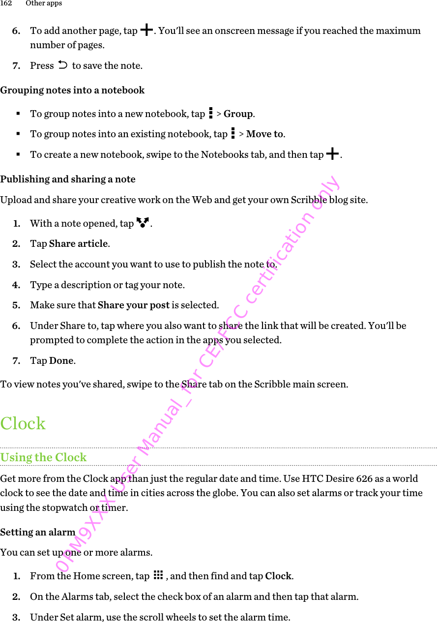 6. To add another page, tap  . You&apos;ll see an onscreen message if you reached the maximumnumber of pages.7. Press   to save the note.Grouping notes into a notebook§To group notes into a new notebook, tap   &gt; Group.§To group notes into an existing notebook, tap   &gt; Move to.§To create a new notebook, swipe to the Notebooks tab, and then tap  .Publishing and sharing a noteUpload and share your creative work on the Web and get your own Scribble blog site.1. With a note opened, tap  .2. Tap Share article.3. Select the account you want to use to publish the note to.4. Type a description or tag your note.5. Make sure that Share your post is selected.6. Under Share to, tap where you also want to share the link that will be created. You&apos;ll beprompted to complete the action in the apps you selected.7. Tap Done.To view notes you&apos;ve shared, swipe to the Share tab on the Scribble main screen.ClockUsing the ClockGet more from the Clock app than just the regular date and time. Use HTC Desire 626 as a worldclock to see the date and time in cities across the globe. You can also set alarms or track your timeusing the stopwatch or timer.Setting an alarmYou can set up one or more alarms.1. From the Home screen, tap  , and then find and tap Clock.2. On the Alarms tab, select the check box of an alarm and then tap that alarm.3. Under Set alarm, use the scroll wheels to set the alarm time.162 Other apps0PM9XXX User Manual_for CE/FCC certification only