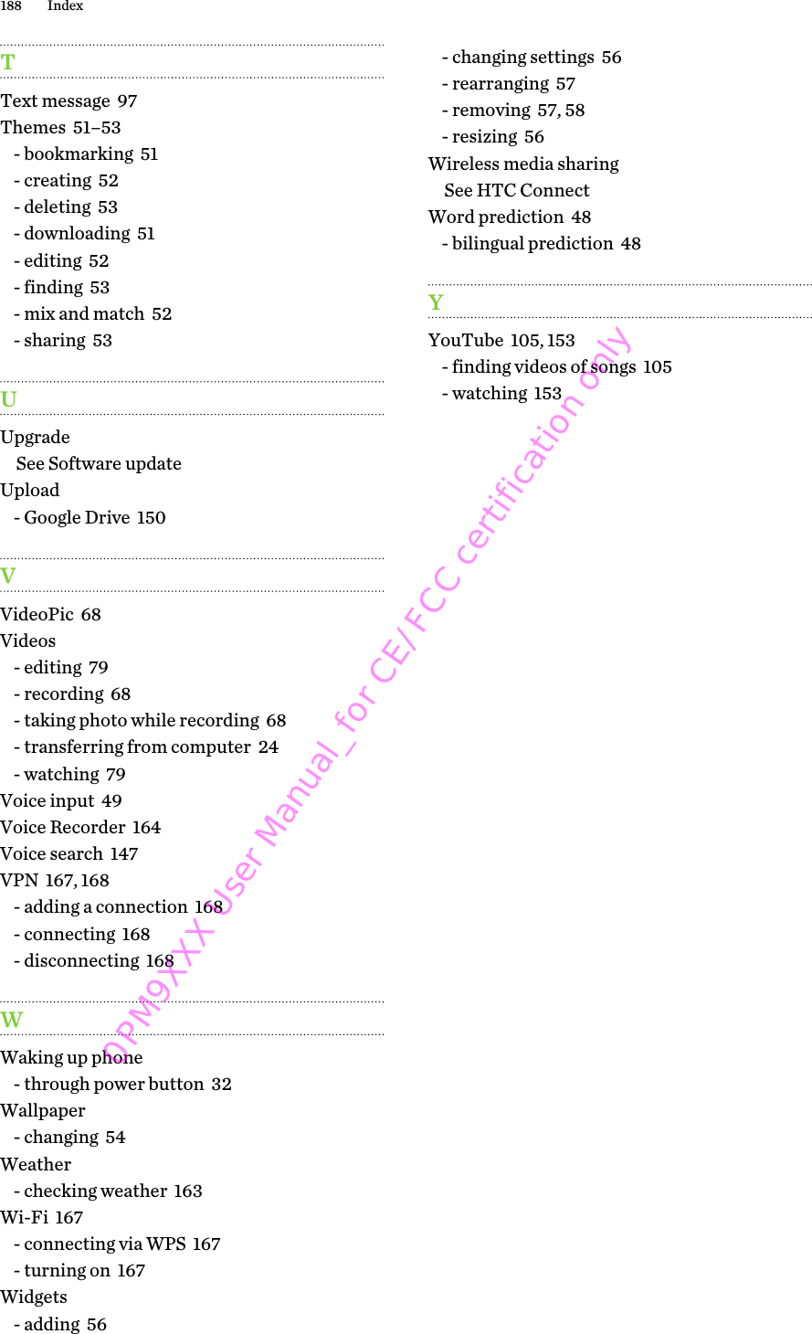 TText message  97Themes  51–53- bookmarking  51- creating  52- deleting  53- downloading  51- editing  52- finding  53- mix and match  52- sharing  53UUpgradeSee Software updateUpload- Google Drive  150VVideoPic  68Videos- editing  79- recording  68- taking photo while recording  68- transferring from computer  24- watching  79Voice input  49Voice Recorder  164Voice search  147VPN  167, 168- adding a connection  168- connecting  168- disconnecting  168WWaking up phone- through power button  32Wallpaper- changing  54Weather- checking weather  163Wi-Fi  167- connecting via WPS  167- turning on  167Widgets- adding  56- changing settings  56- rearranging  57- removing  57, 58- resizing  56Wireless media sharingSee HTC ConnectWord prediction  48- bilingual prediction  48YYouTube  105, 153- finding videos of songs  105- watching  153188 Index0PM9XXX User Manual_for CE/FCC certification only