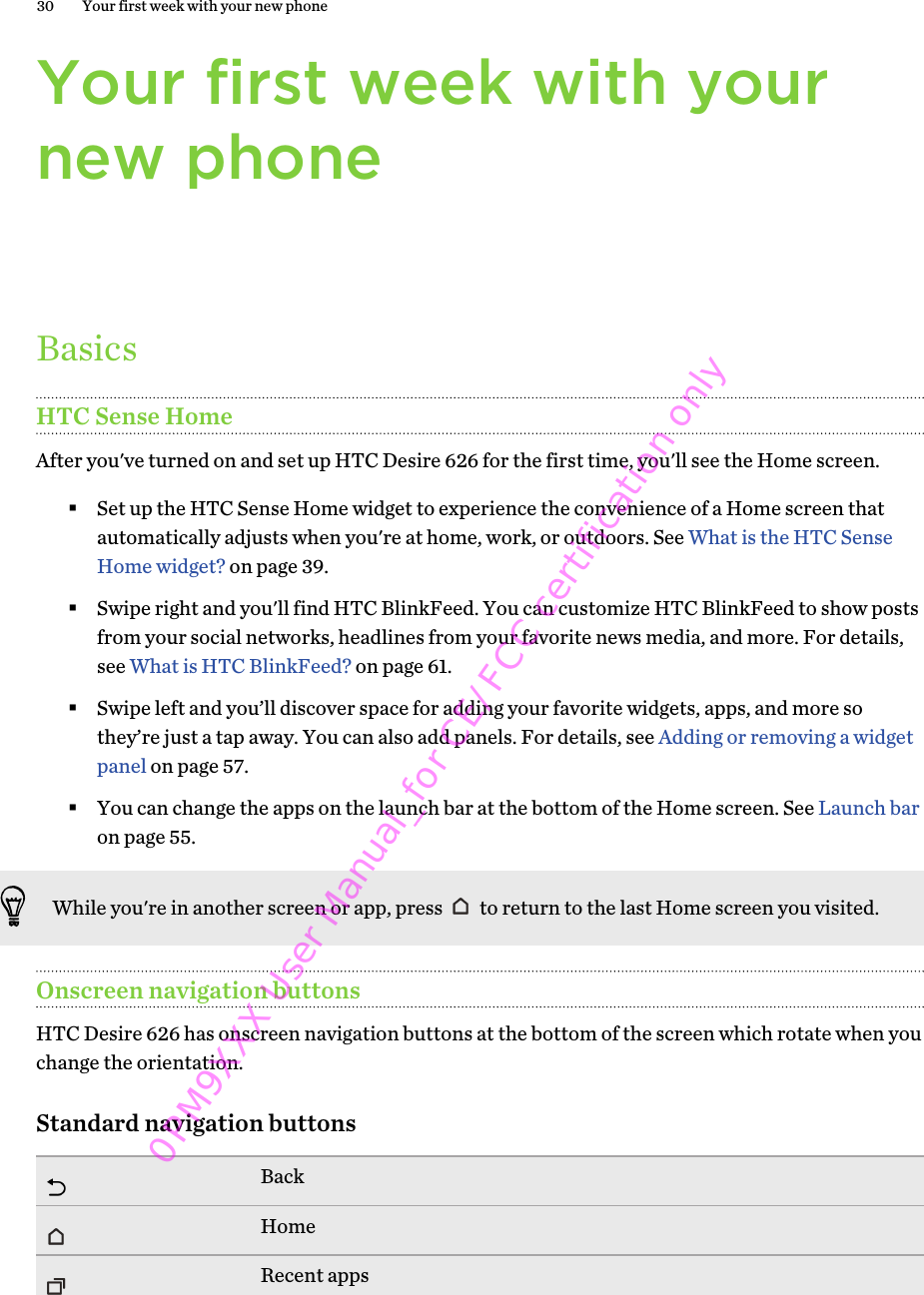 Your first week with yournew phoneBasicsHTC Sense HomeAfter you&apos;ve turned on and set up HTC Desire 626 for the first time, you&apos;ll see the Home screen.§Set up the HTC Sense Home widget to experience the convenience of a Home screen thatautomatically adjusts when you&apos;re at home, work, or outdoors. See What is the HTC SenseHome widget? on page 39.§Swipe right and you&apos;ll find HTC BlinkFeed. You can customize HTC BlinkFeed to show postsfrom your social networks, headlines from your favorite news media, and more. For details,see What is HTC BlinkFeed? on page 61.§Swipe left and you’ll discover space for adding your favorite widgets, apps, and more sothey’re just a tap away. You can also add panels. For details, see Adding or removing a widgetpanel on page 57.§You can change the apps on the launch bar at the bottom of the Home screen. See Launch baron page 55.While you&apos;re in another screen or app, press   to return to the last Home screen you visited.Onscreen navigation buttonsHTC Desire 626 has onscreen navigation buttons at the bottom of the screen which rotate when youchange the orientation.Standard navigation buttonsBackHomeRecent apps30 Your first week with your new phone0PM9XXX User Manual_for CE/FCC certification only