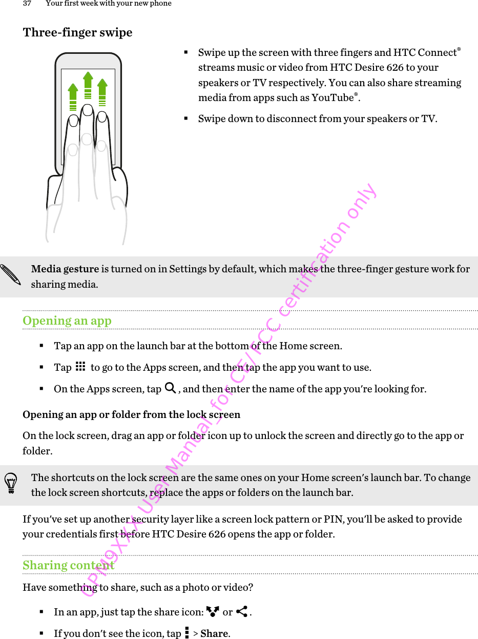 Three-finger swipe§Swipe up the screen with three fingers and HTC Connect®streams music or video from HTC Desire 626 to yourspeakers or TV respectively. You can also share streamingmedia from apps such as YouTube®.§Swipe down to disconnect from your speakers or TV.Media gesture is turned on in Settings by default, which makes the three-finger gesture work forsharing media.Opening an app§Tap an app on the launch bar at the bottom of the Home screen.§Tap   to go to the Apps screen, and then tap the app you want to use.§On the Apps screen, tap  , and then enter the name of the app you&apos;re looking for.Opening an app or folder from the lock screenOn the lock screen, drag an app or folder icon up to unlock the screen and directly go to the app orfolder. The shortcuts on the lock screen are the same ones on your Home screen&apos;s launch bar. To changethe lock screen shortcuts, replace the apps or folders on the launch bar.If you&apos;ve set up another security layer like a screen lock pattern or PIN, you&apos;ll be asked to provideyour credentials first before HTC Desire 626 opens the app or folder.Sharing contentHave something to share, such as a photo or video?§In an app, just tap the share icon:   or  .§If you don&apos;t see the icon, tap   &gt; Share.37 Your first week with your new phone0PM9XXX User Manual_for CE/FCC certification only