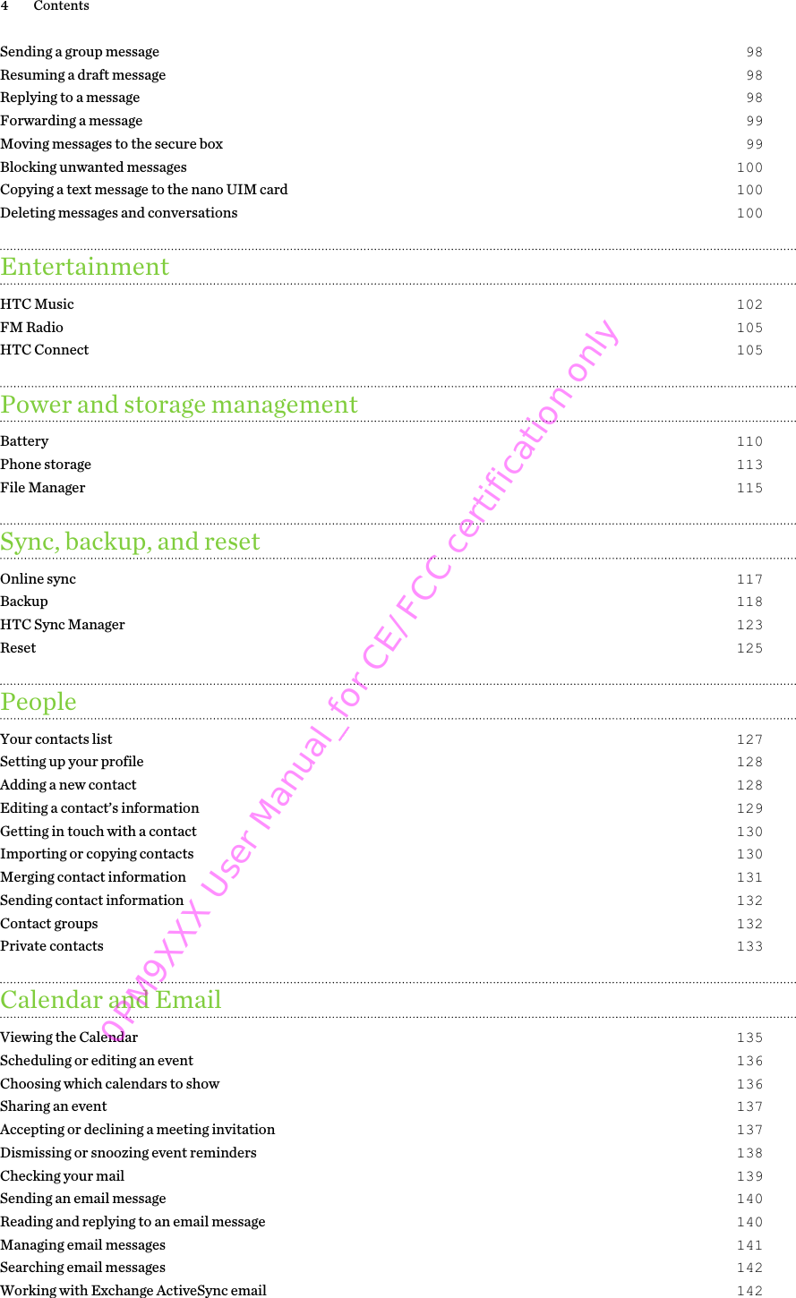 Sending a group message 98Resuming a draft message 98Replying to a message 98Forwarding a message 99Moving messages to the secure box 99Blocking unwanted messages 100Copying a text message to the nano UIM card 100Deleting messages and conversations 100EntertainmentHTC Music 102FM Radio 105HTC Connect 105Power and storage managementBattery 110Phone storage 113File Manager 115Sync, backup, and resetOnline sync 117Backup 118HTC Sync Manager 123Reset 125PeopleYour contacts list 127Setting up your profile 128Adding a new contact 128Editing a contact’s information 129Getting in touch with a contact 130Importing or copying contacts 130Merging contact information 131Sending contact information 132Contact groups 132Private contacts 133Calendar and EmailViewing the Calendar 135Scheduling or editing an event 136Choosing which calendars to show 136Sharing an event 137Accepting or declining a meeting invitation 137Dismissing or snoozing event reminders 138Checking your mail 139Sending an email message 140Reading and replying to an email message 140Managing email messages 141Searching email messages 142Working with Exchange ActiveSync email 1424 Contents0PM9XXX User Manual_for CE/FCC certification only