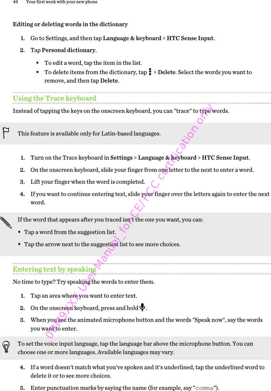 Editing or deleting words in the dictionary1. Go to Settings, and then tap Language &amp; keyboard &gt; HTC Sense Input.2. Tap Personal dictionary.§To edit a word, tap the item in the list.§To delete items from the dictionary, tap   &gt; Delete. Select the words you want toremove, and then tap Delete.Using the Trace keyboardInstead of tapping the keys on the onscreen keyboard, you can &quot;trace&quot; to type words.This feature is available only for Latin-based languages.1. Turn on the Trace keyboard in Settings &gt; Language &amp; keyboard &gt; HTC Sense Input.2. On the onscreen keyboard, slide your finger from one letter to the next to enter a word.3. Lift your finger when the word is completed.4. If you want to continue entering text, slide your finger over the letters again to enter the nextword.If the word that appears after you traced isn&apos;t the one you want, you can:§Tap a word from the suggestion list.§Tap the arrow next to the suggestion list to see more choices.Entering text by speakingNo time to type? Try speaking the words to enter them.1. Tap an area where you want to enter text.2. On the onscreen keyboard, press and hold  .3. When you see the animated microphone button and the words &quot;Speak now&quot;, say the wordsyou want to enter. To set the voice input language, tap the language bar above the microphone button. You canchoose one or more languages. Available languages may vary.4. If a word doesn&apos;t match what you&apos;ve spoken and it&apos;s underlined, tap the underlined word todelete it or to see more choices.5. Enter punctuation marks by saying the name (for example, say &quot;comma&quot;).49 Your first week with your new phone0PM9XXX User Manual_for CE/FCC certification only