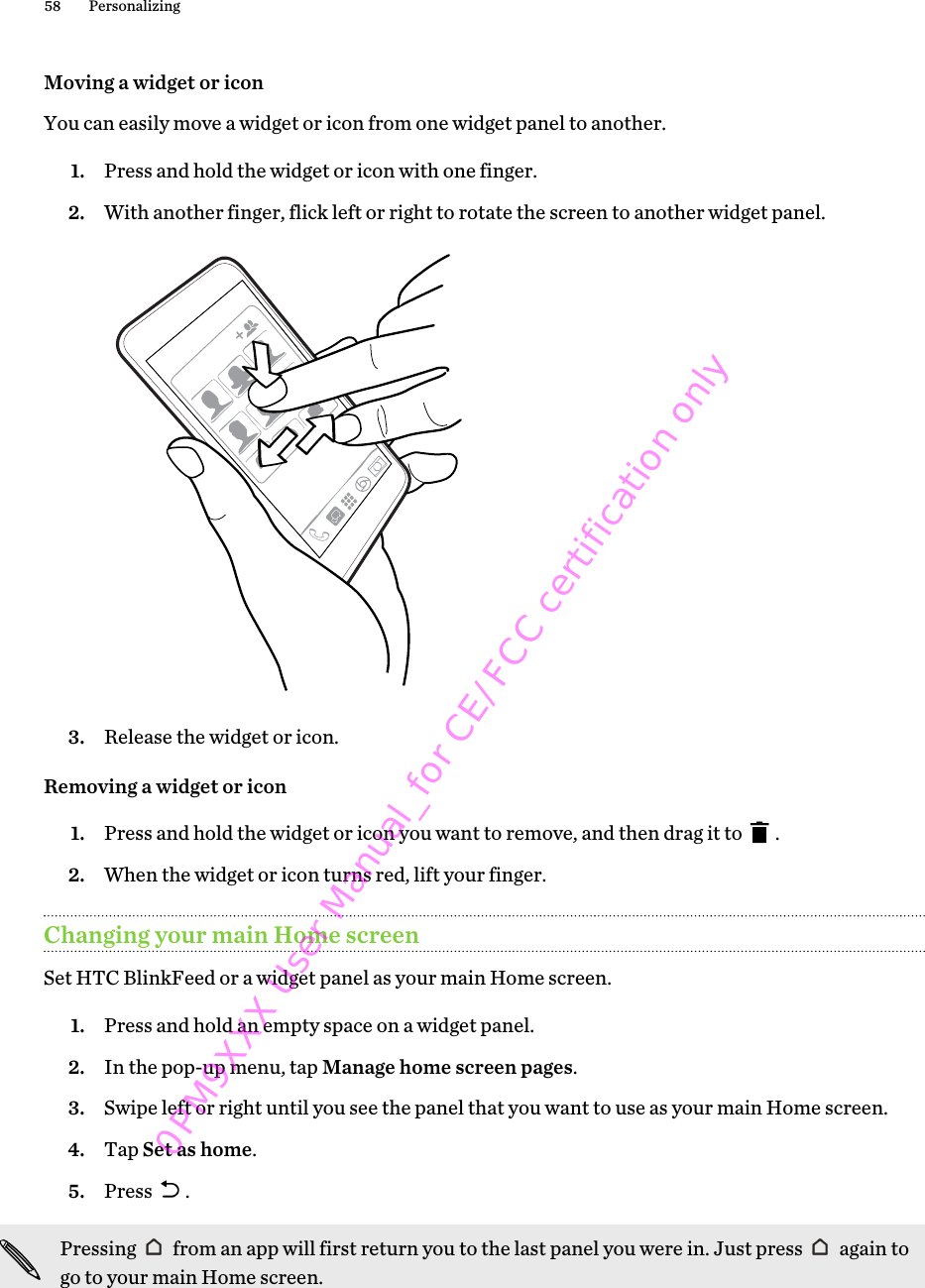 Moving a widget or iconYou can easily move a widget or icon from one widget panel to another.1. Press and hold the widget or icon with one finger.2. With another finger, flick left or right to rotate the screen to another widget panel. 3. Release the widget or icon.Removing a widget or icon1. Press and hold the widget or icon you want to remove, and then drag it to  .2. When the widget or icon turns red, lift your finger.Changing your main Home screenSet HTC BlinkFeed or a widget panel as your main Home screen.1. Press and hold an empty space on a widget panel.2. In the pop-up menu, tap Manage home screen pages.3. Swipe left or right until you see the panel that you want to use as your main Home screen.4. Tap Set as home.5. Press  .Pressing   from an app will first return you to the last panel you were in. Just press   again togo to your main Home screen.58 Personalizing0PM9XXX User Manual_for CE/FCC certification only