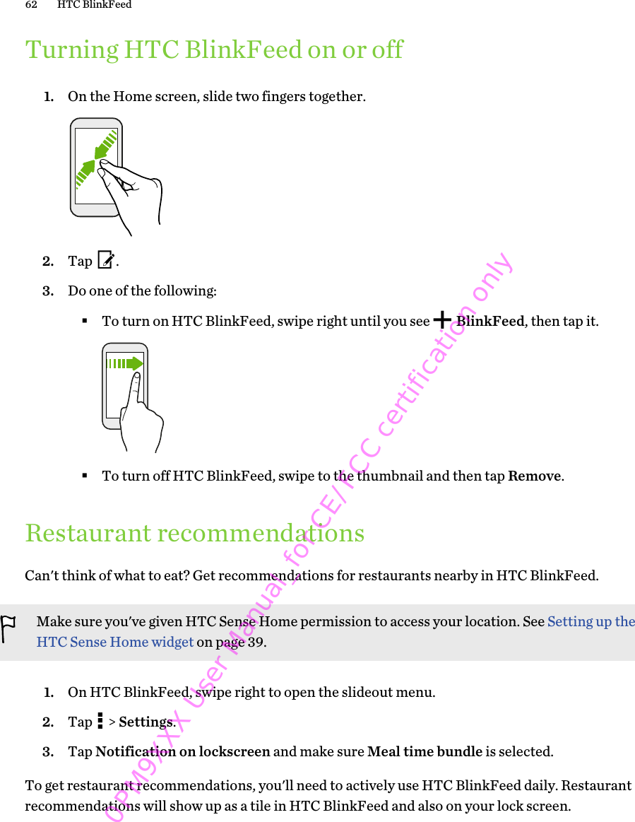 Turning HTC BlinkFeed on or off1. On the Home screen, slide two fingers together. 2. Tap  .3. Do one of the following:§To turn on HTC BlinkFeed, swipe right until you see   BlinkFeed, then tap it.§To turn off HTC BlinkFeed, swipe to the thumbnail and then tap Remove.Restaurant recommendationsCan&apos;t think of what to eat? Get recommendations for restaurants nearby in HTC BlinkFeed.Make sure you&apos;ve given HTC Sense Home permission to access your location. See Setting up theHTC Sense Home widget on page 39.1. On HTC BlinkFeed, swipe right to open the slideout menu.2. Tap   &gt; Settings.3. Tap Notification on lockscreen and make sure Meal time bundle is selected.To get restaurant recommendations, you&apos;ll need to actively use HTC BlinkFeed daily. Restaurantrecommendations will show up as a tile in HTC BlinkFeed and also on your lock screen.62 HTC BlinkFeed0PM9XXX User Manual_for CE/FCC certification only