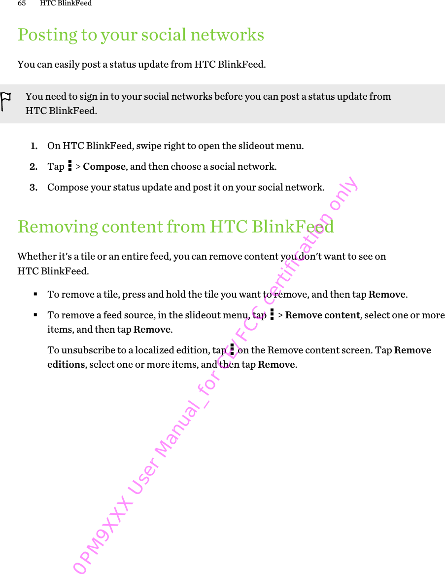 Posting to your social networksYou can easily post a status update from HTC BlinkFeed.You need to sign in to your social networks before you can post a status update fromHTC BlinkFeed.1. On HTC BlinkFeed, swipe right to open the slideout menu.2. Tap   &gt; Compose, and then choose a social network.3. Compose your status update and post it on your social network.Removing content from HTC BlinkFeedWhether it&apos;s a tile or an entire feed, you can remove content you don&apos;t want to see onHTC BlinkFeed.§To remove a tile, press and hold the tile you want to remove, and then tap Remove.§To remove a feed source, in the slideout menu, tap   &gt; Remove content, select one or moreitems, and then tap Remove. To unsubscribe to a localized edition, tap   on the Remove content screen. Tap Removeeditions, select one or more items, and then tap Remove.65 HTC BlinkFeed0PM9XXX User Manual_for CE/FCC certification only