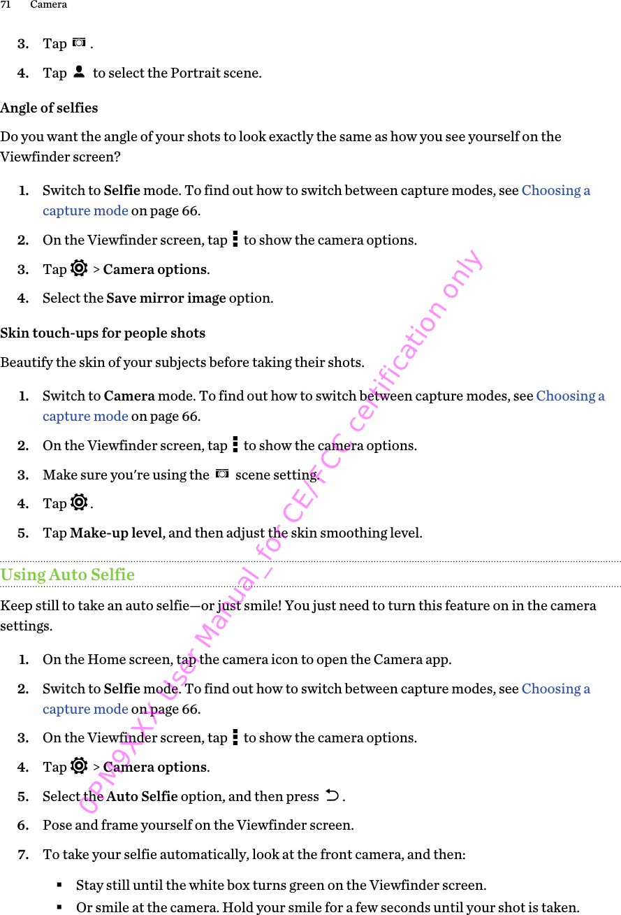 3. Tap  .4. Tap   to select the Portrait scene.Angle of selfiesDo you want the angle of your shots to look exactly the same as how you see yourself on theViewfinder screen?1. Switch to Selfie mode. To find out how to switch between capture modes, see Choosing acapture mode on page 66.2. On the Viewfinder screen, tap   to show the camera options.3. Tap   &gt; Camera options.4. Select the Save mirror image option.Skin touch-ups for people shotsBeautify the skin of your subjects before taking their shots.1. Switch to Camera mode. To find out how to switch between capture modes, see Choosing acapture mode on page 66.2. On the Viewfinder screen, tap   to show the camera options.3. Make sure you&apos;re using the   scene setting.4. Tap  .5. Tap Make-up level, and then adjust the skin smoothing level.Using Auto SelfieKeep still to take an auto selfie—or just smile! You just need to turn this feature on in the camerasettings.1. On the Home screen, tap the camera icon to open the Camera app.2. Switch to Selfie mode. To find out how to switch between capture modes, see Choosing acapture mode on page 66.3. On the Viewfinder screen, tap   to show the camera options.4. Tap   &gt; Camera options.5. Select the Auto Selfie option, and then press  .6. Pose and frame yourself on the Viewfinder screen.7. To take your selfie automatically, look at the front camera, and then:§Stay still until the white box turns green on the Viewfinder screen.§Or smile at the camera. Hold your smile for a few seconds until your shot is taken.71 Camera0PM9XXX User Manual_for CE/FCC certification only