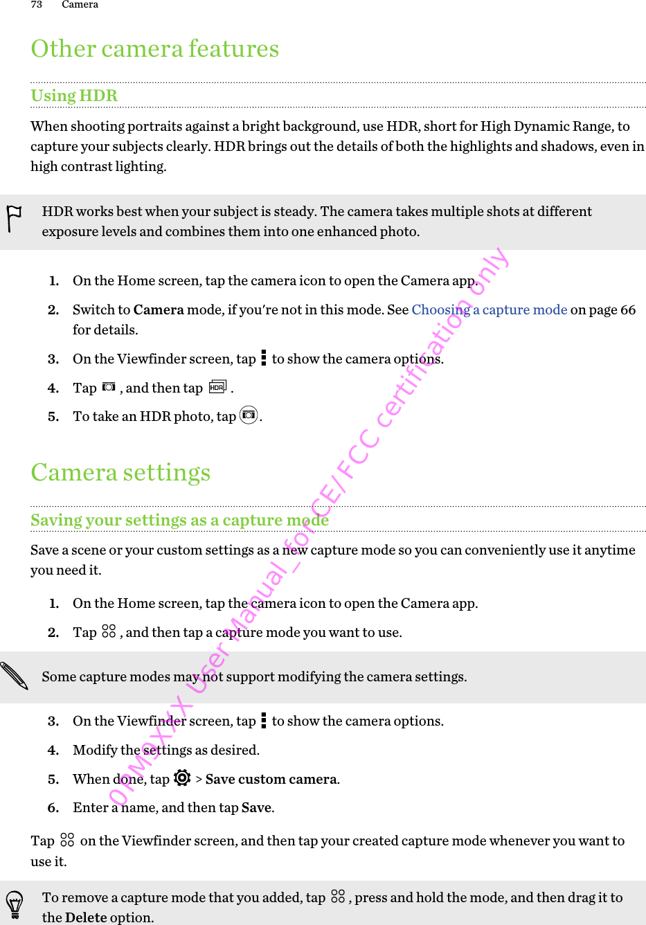 Other camera featuresUsing HDRWhen shooting portraits against a bright background, use HDR, short for High Dynamic Range, tocapture your subjects clearly. HDR brings out the details of both the highlights and shadows, even inhigh contrast lighting.HDR works best when your subject is steady. The camera takes multiple shots at differentexposure levels and combines them into one enhanced photo.1. On the Home screen, tap the camera icon to open the Camera app.2. Switch to Camera mode, if you&apos;re not in this mode. See Choosing a capture mode on page 66for details.3. On the Viewfinder screen, tap   to show the camera options.4. Tap  , and then tap  .5. To take an HDR photo, tap  .Camera settingsSaving your settings as a capture modeSave a scene or your custom settings as a new capture mode so you can conveniently use it anytimeyou need it.1. On the Home screen, tap the camera icon to open the Camera app.2. Tap  , and then tap a capture mode you want to use. Some capture modes may not support modifying the camera settings.3. On the Viewfinder screen, tap   to show the camera options.4. Modify the settings as desired.5. When done, tap   &gt; Save custom camera.6. Enter a name, and then tap Save.Tap   on the Viewfinder screen, and then tap your created capture mode whenever you want touse it.To remove a capture mode that you added, tap  , press and hold the mode, and then drag it tothe Delete option.73 Camera0PM9XXX User Manual_for CE/FCC certification only