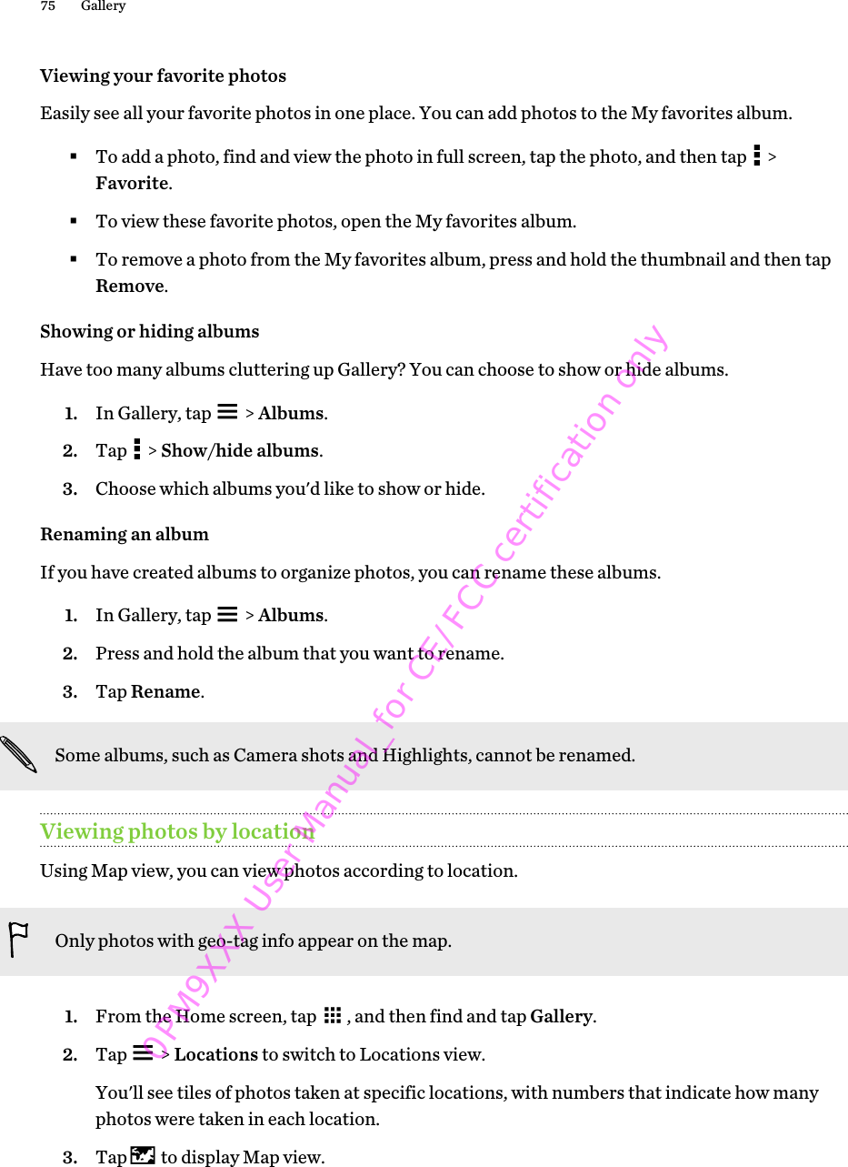 Viewing your favorite photosEasily see all your favorite photos in one place. You can add photos to the My favorites album.§To add a photo, find and view the photo in full screen, tap the photo, and then tap   &gt;Favorite.§To view these favorite photos, open the My favorites album.§To remove a photo from the My favorites album, press and hold the thumbnail and then tapRemove.Showing or hiding albumsHave too many albums cluttering up Gallery? You can choose to show or hide albums.1. In Gallery, tap   &gt; Albums.2. Tap   &gt; Show/hide albums.3. Choose which albums you&apos;d like to show or hide.Renaming an albumIf you have created albums to organize photos, you can rename these albums.1. In Gallery, tap   &gt; Albums.2. Press and hold the album that you want to rename.3. Tap Rename.Some albums, such as Camera shots and Highlights, cannot be renamed.Viewing photos by locationUsing Map view, you can view photos according to location.Only photos with geo-tag info appear on the map.1. From the Home screen, tap  , and then find and tap Gallery.2. Tap   &gt; Locations to switch to Locations view. You&apos;ll see tiles of photos taken at specific locations, with numbers that indicate how manyphotos were taken in each location.3. Tap   to display Map view.75 Gallery0PM9XXX User Manual_for CE/FCC certification only