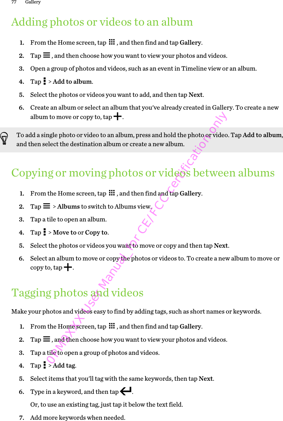 Adding photos or videos to an album1. From the Home screen, tap  , and then find and tap Gallery.2. Tap  , and then choose how you want to view your photos and videos.3. Open a group of photos and videos, such as an event in Timeline view or an album.4. Tap   &gt; Add to album.5. Select the photos or videos you want to add, and then tap Next.6. Create an album or select an album that you&apos;ve already created in Gallery. To create a newalbum to move or copy to, tap  .To add a single photo or video to an album, press and hold the photo or video. Tap Add to album,and then select the destination album or create a new album.Copying or moving photos or videos between albums1. From the Home screen, tap  , and then find and tap Gallery.2. Tap   &gt; Albums to switch to Albums view.3. Tap a tile to open an album.4. Tap   &gt; Move to or Copy to.5. Select the photos or videos you want to move or copy and then tap Next.6. Select an album to move or copy the photos or videos to. To create a new album to move orcopy to, tap  .Tagging photos and videosMake your photos and videos easy to find by adding tags, such as short names or keywords.1. From the Home screen, tap  , and then find and tap Gallery.2. Tap  , and then choose how you want to view your photos and videos.3. Tap a tile to open a group of photos and videos.4. Tap   &gt; Add tag.5. Select items that you&apos;ll tag with the same keywords, then tap Next.6. Type in a keyword, and then tap  . Or, to use an existing tag, just tap it below the text field.7. Add more keywords when needed.77 Gallery0PM9XXX User Manual_for CE/FCC certification only