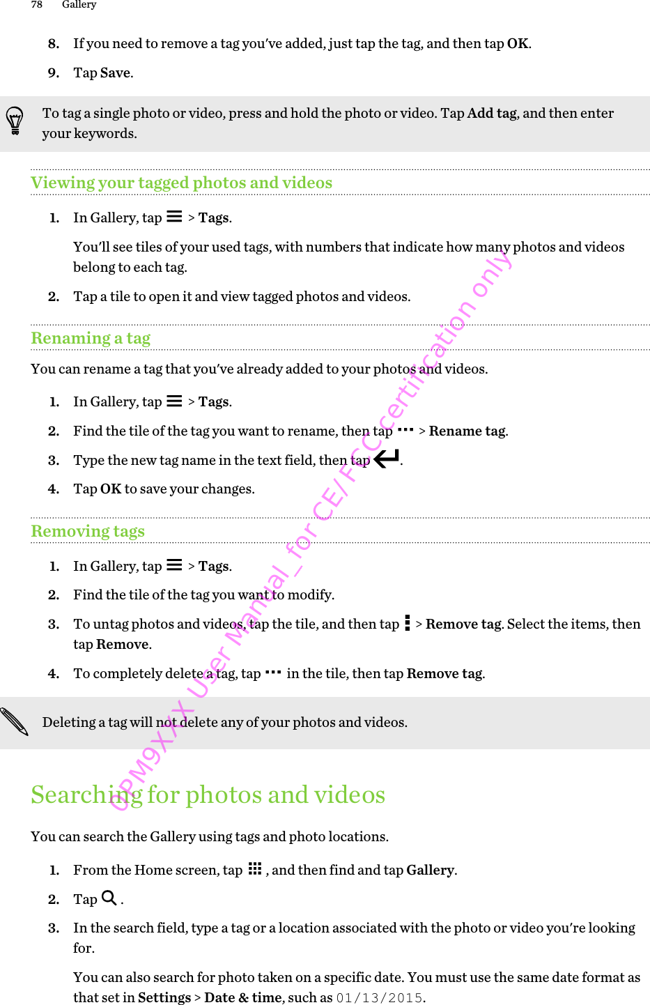 8. If you need to remove a tag you&apos;ve added, just tap the tag, and then tap OK.9. Tap Save.To tag a single photo or video, press and hold the photo or video. Tap Add tag, and then enteryour keywords.Viewing your tagged photos and videos1. In Gallery, tap   &gt; Tags. You&apos;ll see tiles of your used tags, with numbers that indicate how many photos and videosbelong to each tag.2. Tap a tile to open it and view tagged photos and videos.Renaming a tagYou can rename a tag that you&apos;ve already added to your photos and videos.1. In Gallery, tap   &gt; Tags.2. Find the tile of the tag you want to rename, then tap   &gt; Rename tag.3. Type the new tag name in the text field, then tap  .4. Tap OK to save your changes.Removing tags1. In Gallery, tap   &gt; Tags.2. Find the tile of the tag you want to modify.3. To untag photos and videos, tap the tile, and then tap   &gt; Remove tag. Select the items, thentap Remove.4. To completely delete a tag, tap   in the tile, then tap Remove tag.Deleting a tag will not delete any of your photos and videos.Searching for photos and videosYou can search the Gallery using tags and photo locations.1. From the Home screen, tap  , and then find and tap Gallery.2. Tap  .3. In the search field, type a tag or a location associated with the photo or video you&apos;re lookingfor. You can also search for photo taken on a specific date. You must use the same date format asthat set in Settings &gt; Date &amp; time, such as 01/13/2015.78 Gallery0PM9XXX User Manual_for CE/FCC certification only