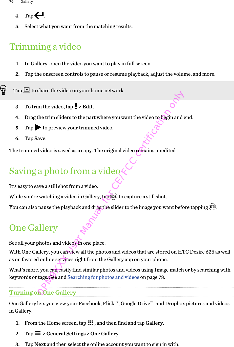4. Tap  .5. Select what you want from the matching results.Trimming a video1. In Gallery, open the video you want to play in full screen.2. Tap the onscreen controls to pause or resume playback, adjust the volume, and more. Tap   to share the video on your home network.3. To trim the video, tap   &gt; Edit.4. Drag the trim sliders to the part where you want the video to begin and end.5. Tap   to preview your trimmed video.6. Tap Save.The trimmed video is saved as a copy. The original video remains unedited.Saving a photo from a videoIt&apos;s easy to save a still shot from a video.While you&apos;re watching a video in Gallery, tap   to capture a still shot. You can also pause the playback and drag the slider to the image you want before tapping  .One GallerySee all your photos and videos in one place.With One Gallery, you can view all the photos and videos that are stored on HTC Desire 626 as wellas on favored online services right from the Gallery app on your phone.What&apos;s more, you can easily find similar photos and videos using Image match or by searching withkeywords or tags. See and Searching for photos and videos on page 78.Turning on One GalleryOne Gallery lets you view your Facebook, Flickr®, Google Drive™, and Dropbox pictures and videosin Gallery.1. From the Home screen, tap  , and then find and tap Gallery.2. Tap   &gt; General Settings &gt; One Gallery.3. Tap Next and then select the online account you want to sign in with.79 Gallery0PM9XXX User Manual_for CE/FCC certification only