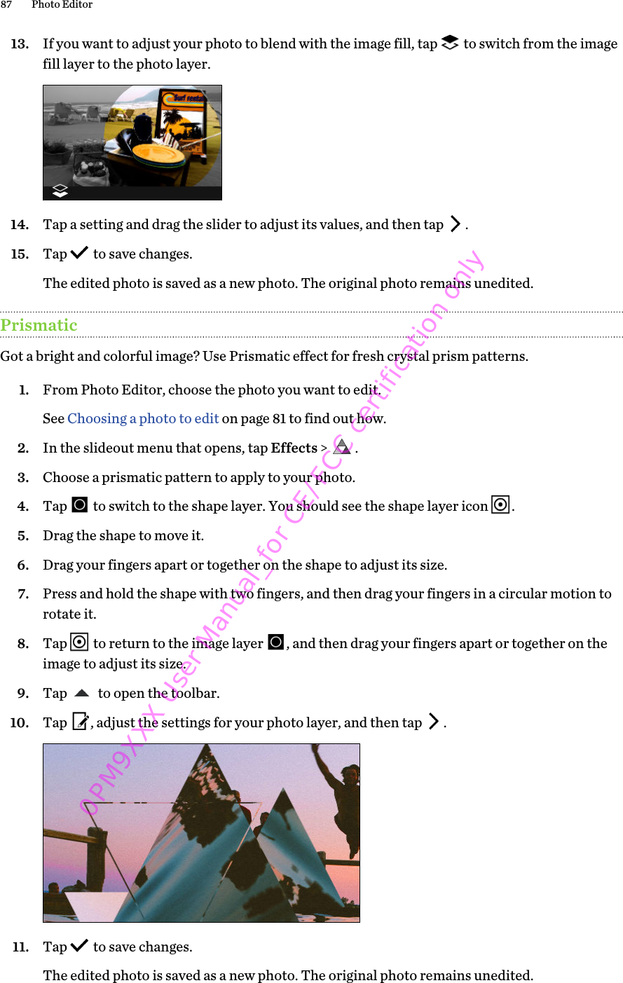13. If you want to adjust your photo to blend with the image fill, tap   to switch from the imagefill layer to the photo layer. 14. Tap a setting and drag the slider to adjust its values, and then tap  .15. Tap   to save changes. The edited photo is saved as a new photo. The original photo remains unedited.PrismaticGot a bright and colorful image? Use Prismatic effect for fresh crystal prism patterns.1. From Photo Editor, choose the photo you want to edit. See Choosing a photo to edit on page 81 to find out how.2. In the slideout menu that opens, tap Effects &gt;  .3. Choose a prismatic pattern to apply to your photo.4. Tap   to switch to the shape layer. You should see the shape layer icon  .5. Drag the shape to move it.6. Drag your fingers apart or together on the shape to adjust its size.7. Press and hold the shape with two fingers, and then drag your fingers in a circular motion torotate it.8. Tap   to return to the image layer  , and then drag your fingers apart or together on theimage to adjust its size.9. Tap   to open the toolbar.10. Tap  , adjust the settings for your photo layer, and then tap  . 11. Tap   to save changes. The edited photo is saved as a new photo. The original photo remains unedited.87 Photo Editor0PM9XXX User Manual_for CE/FCC certification only