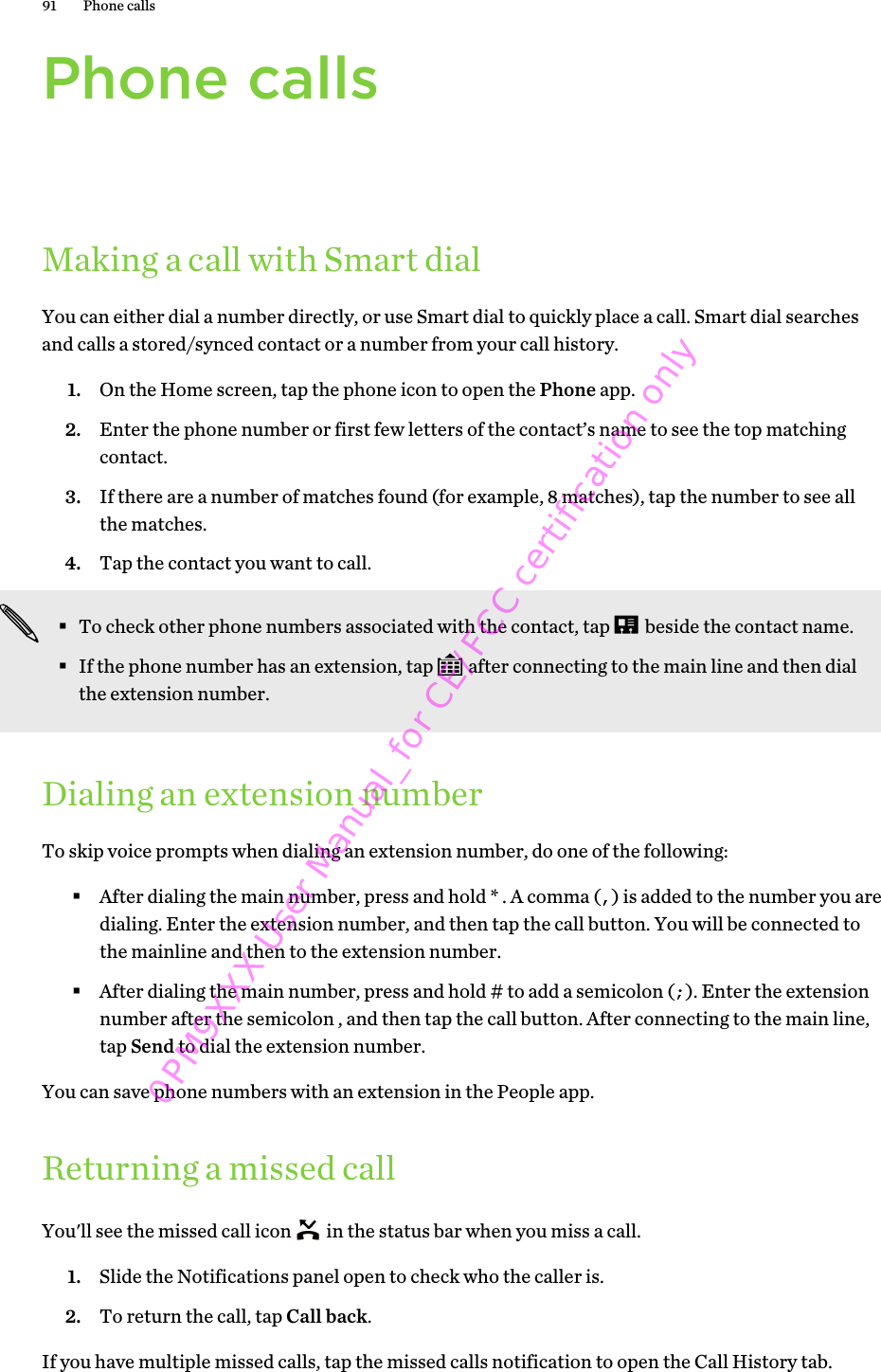 Phone callsMaking a call with Smart dialYou can either dial a number directly, or use Smart dial to quickly place a call. Smart dial searchesand calls a stored/synced contact or a number from your call history.1. On the Home screen, tap the phone icon to open the Phone app.2. Enter the phone number or first few letters of the contact’s name to see the top matchingcontact.3. If there are a number of matches found (for example, 8 matches), tap the number to see allthe matches.4. Tap the contact you want to call. §To check other phone numbers associated with the contact, tap   beside the contact name.§If the phone number has an extension, tap   after connecting to the main line and then dialthe extension number.Dialing an extension numberTo skip voice prompts when dialing an extension number, do one of the following:§After dialing the main number, press and hold * . A comma (,) is added to the number you aredialing. Enter the extension number, and then tap the call button. You will be connected tothe mainline and then to the extension number.§After dialing the main number, press and hold # to add a semicolon (;). Enter the extensionnumber after the semicolon , and then tap the call button. After connecting to the main line,tap Send to dial the extension number.You can save phone numbers with an extension in the People app.Returning a missed callYou&apos;ll see the missed call icon   in the status bar when you miss a call.1. Slide the Notifications panel open to check who the caller is.2. To return the call, tap Call back.If you have multiple missed calls, tap the missed calls notification to open the Call History tab.91 Phone calls0PM9XXX User Manual_for CE/FCC certification only