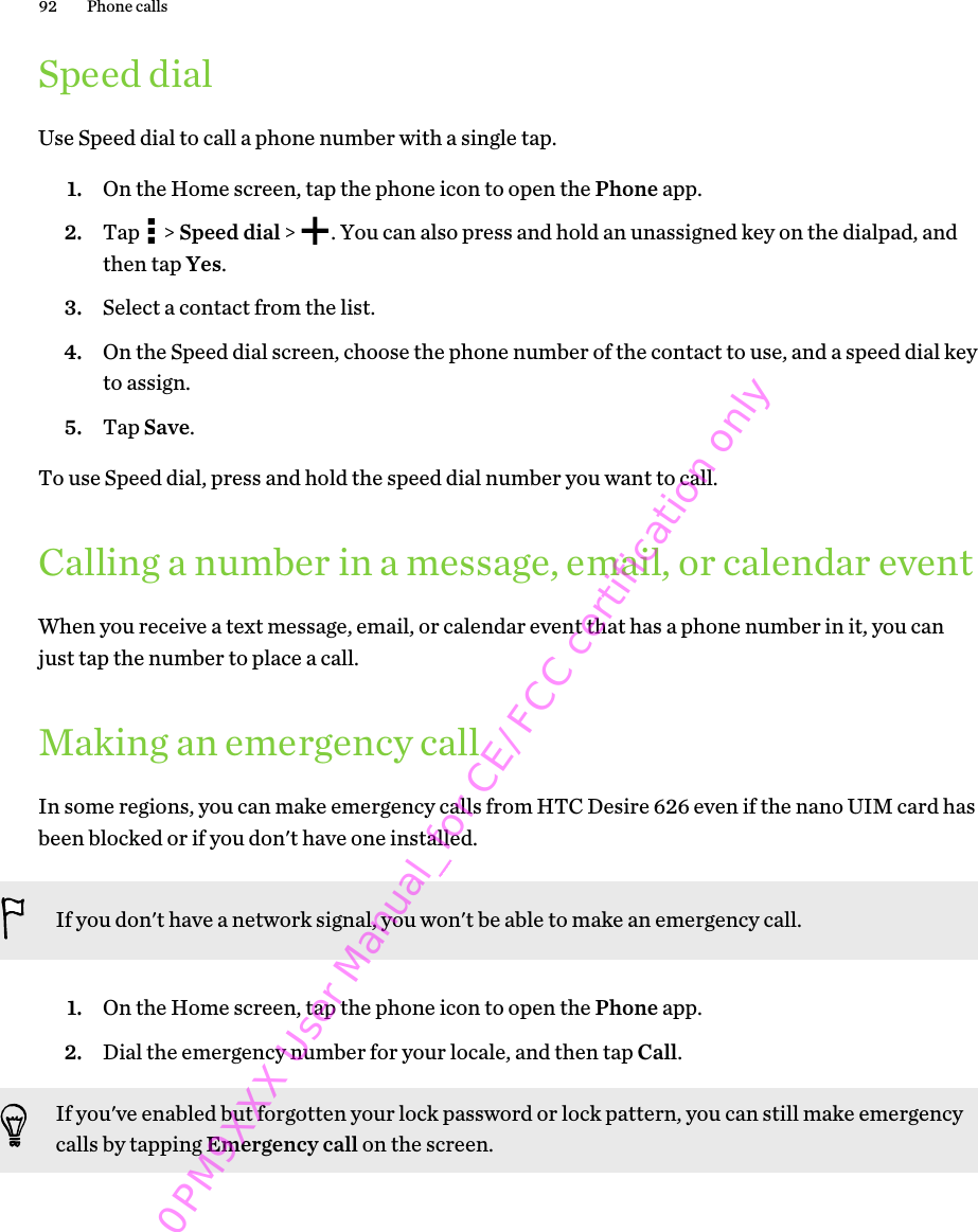 Speed dialUse Speed dial to call a phone number with a single tap.1. On the Home screen, tap the phone icon to open the Phone app.2. Tap   &gt; Speed dial &gt;  . You can also press and hold an unassigned key on the dialpad, andthen tap Yes.3. Select a contact from the list.4. On the Speed dial screen, choose the phone number of the contact to use, and a speed dial keyto assign.5. Tap Save.To use Speed dial, press and hold the speed dial number you want to call.Calling a number in a message, email, or calendar eventWhen you receive a text message, email, or calendar event that has a phone number in it, you canjust tap the number to place a call.Making an emergency callIn some regions, you can make emergency calls from HTC Desire 626 even if the nano UIM card hasbeen blocked or if you don&apos;t have one installed.If you don&apos;t have a network signal, you won&apos;t be able to make an emergency call.1. On the Home screen, tap the phone icon to open the Phone app.2. Dial the emergency number for your locale, and then tap Call.If you&apos;ve enabled but forgotten your lock password or lock pattern, you can still make emergencycalls by tapping Emergency call on the screen.92 Phone calls0PM9XXX User Manual_for CE/FCC certification only