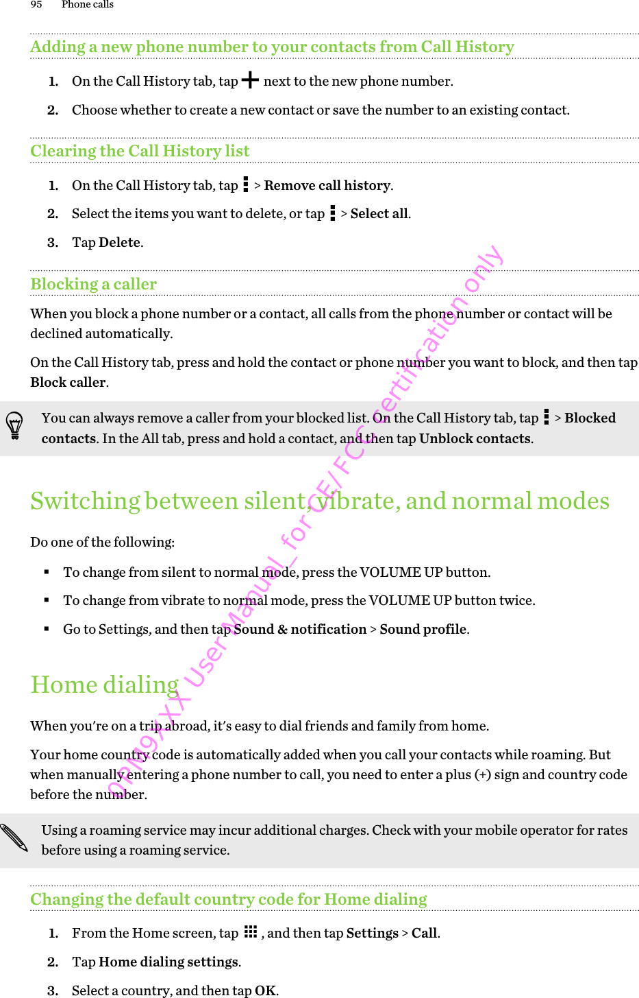 Adding a new phone number to your contacts from Call History1. On the Call History tab, tap   next to the new phone number.2. Choose whether to create a new contact or save the number to an existing contact.Clearing the Call History list1. On the Call History tab, tap   &gt; Remove call history.2. Select the items you want to delete, or tap   &gt; Select all.3. Tap Delete.Blocking a callerWhen you block a phone number or a contact, all calls from the phone number or contact will bedeclined automatically.On the Call History tab, press and hold the contact or phone number you want to block, and then tapBlock caller.You can always remove a caller from your blocked list. On the Call History tab, tap   &gt; Blockedcontacts. In the All tab, press and hold a contact, and then tap Unblock contacts.Switching between silent, vibrate, and normal modesDo one of the following:§To change from silent to normal mode, press the VOLUME UP button.§To change from vibrate to normal mode, press the VOLUME UP button twice.§Go to Settings, and then tap Sound &amp; notification &gt; Sound profile.Home dialingWhen you&apos;re on a trip abroad, it&apos;s easy to dial friends and family from home.Your home country code is automatically added when you call your contacts while roaming. Butwhen manually entering a phone number to call, you need to enter a plus (+) sign and country codebefore the number.Using a roaming service may incur additional charges. Check with your mobile operator for ratesbefore using a roaming service.Changing the default country code for Home dialing1. From the Home screen, tap  , and then tap Settings &gt; Call.2. Tap Home dialing settings.3. Select a country, and then tap OK.95 Phone calls0PM9XXX User Manual_for CE/FCC certification only