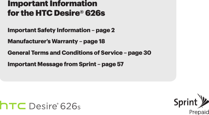 Important Information for the HTC Desire® 626sImportant Safety Information – page 2Manufacturer’s Warranty – page 18 General Terms and Conditions of Service – page 30Important Message from Sprint – page 57
