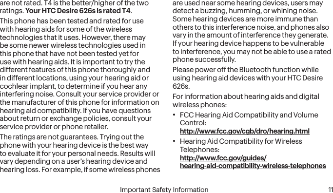  10 Important Safety Information  Important Safety Information  11are not rated. T4 is the better/higher of the two ratings. Your HTC Desire 626s is rated T4.This phone has been tested and rated for use with hearing aids for some of the wireless technologies that it uses. However, there may be some newer wireless technologies used in this phone that have not been tested yet for use with hearing aids. It is important to try the different features of this phone thoroughly and in different locations, using your hearing aid or cochlear implant, to determine if you hear any interfering noise. Consult your service provider or the manufacturer of this phone for information on hearing aid compatibility. If you have questions about return or exchange policies, consult your service provider or phone retailer.The ratings are not guarantees. Trying out the phone with your hearing device is the best way to evaluate it for your personal needs. Results will vary depending on a user’s hearing device and hearing loss. For example, if some wireless phones are used near some hearing devices, users may detect a buzzing, humming, or whining noise. Some hearing devices are more immune than others to this interference noise, and phones also vary in the amount of interference they generate. If your hearing device happens to be vulnerable to interference, you may not be able to use a rated phone successfully.Please power off the Bluetooth function while using hearing aid devices with your HTC Desire 626s.For information about hearing aids and digital wireless phones:• FCC Hearing Aid Compatibility and Volume Control:  http://www.fcc.gov/cgb/dro/hearing.html• Hearing Aid Compatibility for Wireless Telephones:  http://www.fcc.gov/guides/  hearing-aid-compatibility-wireless-telephones