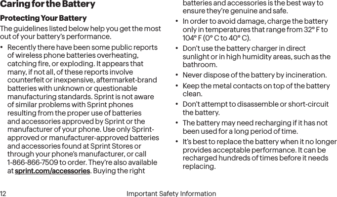  12 Important Safety InformationCaring for the BatteryProtecting Your BatteryThe guidelines listed below help you get the most out of your battery’s performance.• Recently there have been some public reports of wireless phone batteries overheating, catching ire, or exploding. It appears that many, if not all, of these reports involve counterfeit or inexpensive, aftermarket-brand batteries with unknown or questionable manufacturing standards. Sprint is not aware of similar problems with Sprint phones resulting from the proper use of batteries and accessories approved by Sprint or the manufacturer of your phone. Use only Sprint-approved or manufacturer-approved batteries and accessories found at Sprint Stores or through your phone’s manufacturer, or call 1-866-866-7509 to order. They’re also available at sprint.com/accessories. Buying the right batteries and accessories is the best way to ensure they’re genuine and safe.• In order to avoid damage, charge the battery only in temperatures that range from 32° F to 104° F (0° C to 40° C).• Don’t use the battery charger in direct sunlight or in high humidity areas, such as the bathroom.• Never dispose of the battery by incineration.• Keep the metal contacts on top of the battery clean.• Don’t attempt to disassemble or short-circuit the battery.• The battery may need recharging if it has not been used for a long period of time.• It’s best to replace the battery when it no longer provides acceptable performance. It can be recharged hundreds of times before it needs replacing.