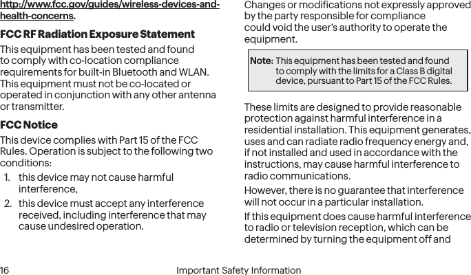  16 Important Safety Informationhttp://www.fcc.gov/guides/wireless-devices-and-health-concerns.FCC RF Radiation Exposure StatementThis equipment has been tested and found to comply with co-location compliance requirements for built-in Bluetooth and WLAN.  This equipment must not be co-located or operated in conjunction with any other antenna or transmitter.FCC NoticeThis device complies with Part 15 of the FCC Rules. Operation is subject to the following two conditions: 1.  this device may not cause harmful interference,  2.  this device must accept any interference received, including interference that may cause undesired operation.Changes or modiications not expressly approved by the party responsible for compliance could void the user’s authority to operate the equipment.Note: This equipment has been tested and found to comply with the limits for a Class B digital device, pursuant to Part 15 of the FCC Rules.These limits are designed to provide reasonable protection against harmful interference in a residential installation. This equipment generates, uses and can radiate radio frequency energy and, if not installed and used in accordance with the instructions, may cause harmful interference to radio communications.However, there is no guarantee that interference will not occur in a particular installation.If this equipment does cause harmful interference to radio or television reception, which can be determined by turning the equipment off and 