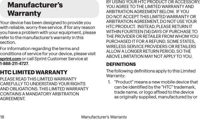  18 Manufacturer&apos;s WarrantyManufacturer’s WarrantyYour device has been designed to provide you with reliable, worry-free service. If for any reason you have a problem with your equipment, please refer to the manufacturer’s warranty in this section.For information regarding the terms and conditions of service for your device, please visit sprint.com or call Sprint Customer Service at 1-888-211-4727.HTC LIMITED WARRANTYPLEASE READ THIS LIMITED WARRANTY CAREFULLY TO UNDERSTAND YOUR RIGHTS AND OBLIGATIONS. THIS LIMITED WARRANTY CONTAINS A MANDATORY ARBITRATION AGREEMENT.BY USING YOUR HTC PRODUCT OR ACCESSORY, YOU AGREE TO THE LIMITED WARRANTY AND ARBITRATION AGREEMENT BELOW.  IF YOU DO NOT ACCEPT THIS LIMITED WARRANTY OR ARBITRATION AGREEMENT, DO NOT USE YOUR HTC PRODUCT.  INSTEAD, PLEASE RETURN IT WITHIN FOURTEEN (14) DAYS OF PURCHASE TO THE PROVIDER OR RETAILER FROM WHOM YOU PURCHASED IT FOR A REFUND. SOME STATES, WIRELESS SERVICE PROVIDERS OR RETAILERS ALLOW A LONGER RETURN PERIOD, SO THE ABOVE LIMITATION MAY NOT APPLY TO YOU.DEFINITIONSThe following deinitions apply to this Limited Warranty:1.  “Product” means a new mobile device that can be identiied by the “HTC” trademark, trade name, or logo afixed to the device as originally supplied, manufactured by or 