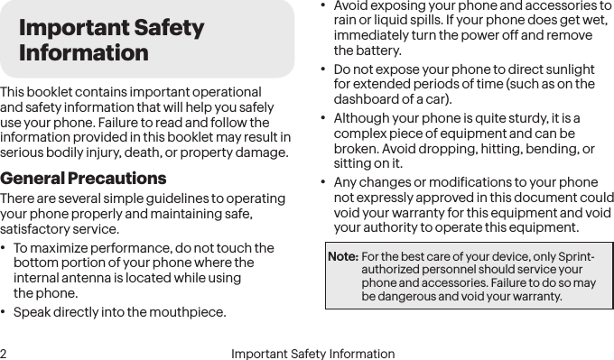  2 Important Safety InformationImportant Safety InformationThis booklet contains important operational and safety information that will help you safely use your phone. Failure to read and follow the information provided in this booklet may result in serious bodily injury, death, or property damage.General PrecautionsThere are several simple guidelines to operating your phone properly and maintaining safe, satisfactory service.• To maximize performance, do not touch the bottom portion of your phone where the internal antenna is located while using  the phone.• Speak directly into the mouthpiece.• Avoid exposing your phone and accessories to rain or liquid spills. If your phone does get wet, immediately turn the power off and remove  the battery. • Do not expose your phone to direct sunlight for extended periods of time (such as on the dashboard of a car). • Although your phone is quite sturdy, it is a complex piece of equipment and can be broken. Avoid dropping, hitting, bending, or sitting on it. • Any changes or modiications to your phone not expressly approved in this document could void your warranty for this equipment and void your authority to operate this equipment. Note: For the best care of your device, only Sprint-authorized personnel should service your phone and accessories. Failure to do so may be dangerous and void your warranty.