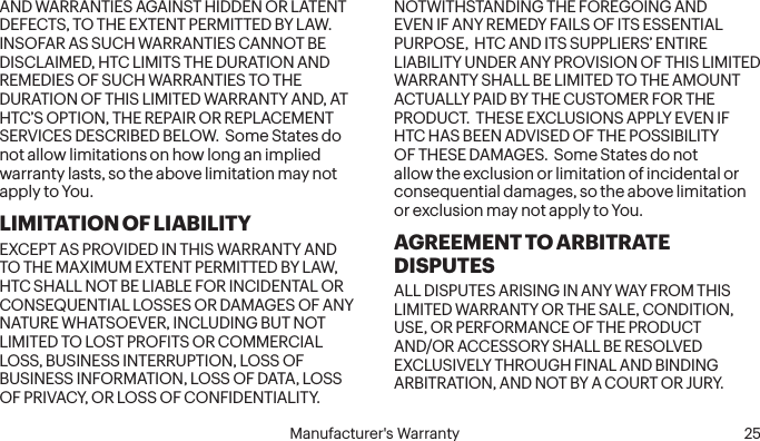  24 Manufacturer&apos;s Warranty   Manufacturer&apos;s Warranty  25AND WARRANTIES AGAINST HIDDEN OR LATENT DEFECTS, TO THE EXTENT PERMITTED BY LAW.  INSOFAR AS SUCH WARRANTIES CANNOT BE DISCLAIMED, HTC LIMITS THE DURATION AND REMEDIES OF SUCH WARRANTIES TO THE DURATION OF THIS LIMITED WARRANTY AND, AT HTC’S OPTION, THE REPAIR OR REPLACEMENT SERVICES DESCRIBED BELOW.  Some States do not allow limitations on how long an implied warranty lasts, so the above limitation may not apply to You.LIMITATION OF LIABILITYEXCEPT AS PROVIDED IN THIS WARRANTY AND TO THE MAXIMUM EXTENT PERMITTED BY LAW, HTC SHALL NOT BE LIABLE FOR INCIDENTAL OR CONSEQUENTIAL LOSSES OR DAMAGES OF ANY NATURE WHATSOEVER, INCLUDING BUT NOT LIMITED TO LOST PROFITS OR COMMERCIAL LOSS, BUSINESS INTERRUPTION, LOSS OF BUSINESS INFORMATION, LOSS OF DATA, LOSS OF PRIVACY, OR LOSS OF CONFIDENTIALITY.  NOTWITHSTANDING THE FOREGOING AND EVEN IF ANY REMEDY FAILS OF ITS ESSENTIAL PURPOSE,  HTC AND ITS SUPPLIERS’ ENTIRE LIABILITY UNDER ANY PROVISION OF THIS LIMITED WARRANTY SHALL BE LIMITED TO THE AMOUNT ACTUALLY PAID BY THE CUSTOMER FOR THE PRODUCT.  THESE EXCLUSIONS APPLY EVEN IF HTC HAS BEEN ADVISED OF THE POSSIBILITY OF THESE DAMAGES.  Some States do not allow the exclusion or limitation of incidental or consequential damages, so the above limitation or exclusion may not apply to You.AGREEMENT TO ARBITRATE DISPUTESALL DISPUTES ARISING IN ANY WAY FROM THIS LIMITED WARRANTY OR THE SALE, CONDITION, USE, OR PERFORMANCE OF THE PRODUCT AND/OR ACCESSORY SHALL BE RESOLVED EXCLUSIVELY THROUGH FINAL AND BINDING ARBITRATION, AND NOT BY A COURT OR JURY.