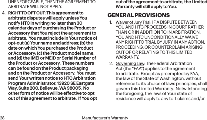  28 Manufacturer&apos;s WarrantyUNENFORCEABLE, THEN THE AGREEMENT TO ARBITRATE WILL NOT APPLY.4.  RIGHT TO OPT OUT: This agreement to arbitrate disputes will apply unless You notify HTC in writing no later than 30 calendar days of purchasing the Product or Accessory that You reject the agreement to arbitrate.  You must include in Your notice of opt-out (a) Your name and address; (b) the date on which You purchased the Product or Accessory; (c) the Product model name; and (d) the IMEI or MEID or Serial Number of the Product or Accessory.  These numbers can be found on the Product packaging and on the Product or Accessory.  You must send Your written notice to HTC Arbitration Program Administrator, 13920 SE Eastgate Way, Suite 200, Bellevue, WA 98005.  No other form of notice will be effective to opt out of this agreement to arbitrate.  If You opt out of the agreement to arbitrate, the Limited Warranty will still apply to You.GENERAL PROVISIONS1.  Waiver of Jury Trial: IF A DISPUTE BETWEEN YOU AND HTC PROCEEDS IN COURT RATHER THAN OR IN ADDITION TO IN ARBITRATION, YOU AND HTC UNCONDITIONALLY WAIVE ANY RIGHT TO TRIAL BY JURY IN ANY ACTION, PROCEEDING, OR COUNTERCLAIM ARISING OUT OF OR RELATING TO THIS LIMITED WARRANTY.2.  Governing Law: The Federal Arbitration Act (the “FAA”) applies to the agreement to arbitrate.  Except as preempted by FAA, the law of the State of Washington, without reference to its choice of laws principles, shall govern this Limited Warranty.  Notwitstanding the foregoing, the laws of Your state of residence will apply to any tort claims and/or 