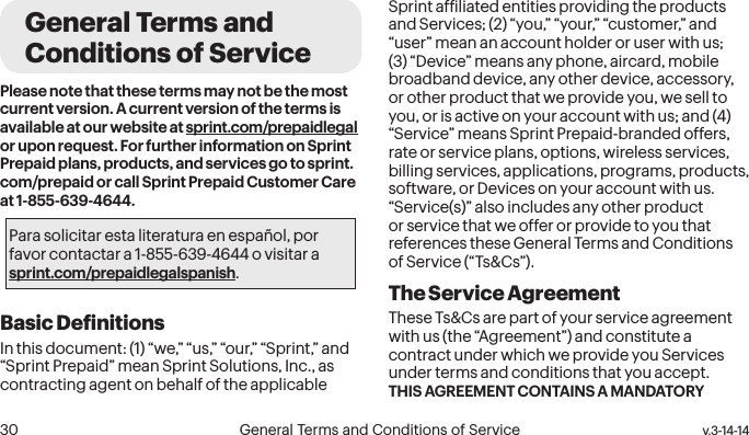  30 General Terms and Conditions of Service  v.3-14-14General Terms and Conditions of ServicePlease note that these terms may not be the most current version. A current version of the terms is available at our website at sprint.com/prepaidlegal or upon request. For further information on Sprint Prepaid plans, products, and services go to sprint.com/prepaid or call Sprint Prepaid Customer Care at 1-855-639-4644.Para solicitar esta literatura en español, por favor contactar a 1-855-639-4644 o visitar a sprint.com/prepaidlegalspanish.Basic DeinitionsIn this document: (1) “we,” “us,” “our,” “Sprint,” and “Sprint Prepaid” mean Sprint Solutions, Inc., as contracting agent on behalf of the applicable Sprint afiliated entities providing the products and Services; (2) “you,” “your,” “customer,” and “user” mean an account holder or user with us; (3) “Device” means any phone, aircard, mobile broadband device, any other device, accessory, or other product that we provide you, we sell to you, or is active on your account with us; and (4) “Service” means Sprint Prepaid-branded offers, rate or service plans, options, wireless services, billing services, applications, programs, products, software, or Devices on your account with us. “Service(s)” also includes any other product or service that we offer or provide to you that references these General Terms and Conditions of Service (“Ts&amp;Cs”).The Service Agreement These Ts&amp;Cs are part of your service agreement with us (the “Agreement”) and constitute a contract under which we provide you Services under terms and conditions that you accept. THIS AGREEMENT CONTAINS A MANDATORY 