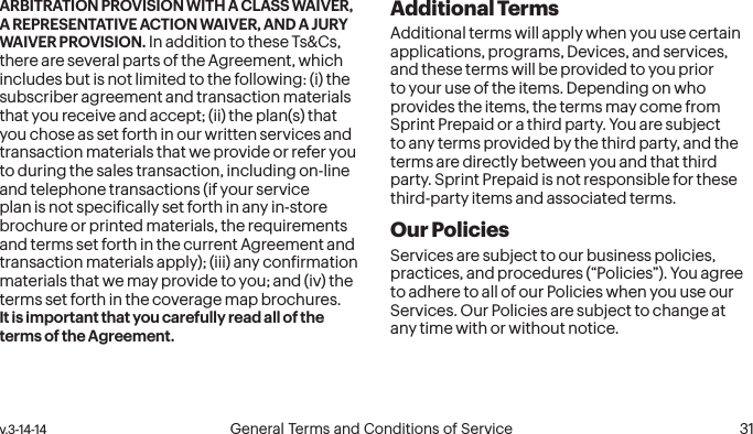  30 General Terms and Conditions of Service  v.3-14-14 v.3-14-14  General Terms and Conditions of Service  31ARBITRATION PROVISION WITH A CLASS WAIVER, A REPRESENTATIVE ACTION WAIVER, AND A JURY WAIVER PROVISION. In addition to these Ts&amp;Cs, there are several parts of the Agreement, which includes but is not limited to the following: (i) the subscriber agreement and transaction materials that you receive and accept; (ii) the plan(s) that you chose as set forth in our written services and transaction materials that we provide or refer you to during the sales transaction, including on-line and telephone transactions (if your service plan is not speciically set forth in any in-store brochure or printed materials, the requirements and terms set forth in the current Agreement and transaction materials apply); (iii) any conirmation materials that we may provide to you; and (iv) the terms set forth in the coverage map brochures.  It is important that you carefully read all of the terms of the Agreement.Additional TermsAdditional terms will apply when you use certain applications, programs, Devices, and services, and these terms will be provided to you prior to your use of the items. Depending on who provides the items, the terms may come from Sprint Prepaid or a third party. You are subject to any terms provided by the third party, and the terms are directly between you and that third party. Sprint Prepaid is not responsible for these third-party items and associated terms.Our PoliciesServices are subject to our business policies, practices, and procedures (“Policies”). You agree to adhere to all of our Policies when you use our Services. Our Policies are subject to change at any time with or without notice.  