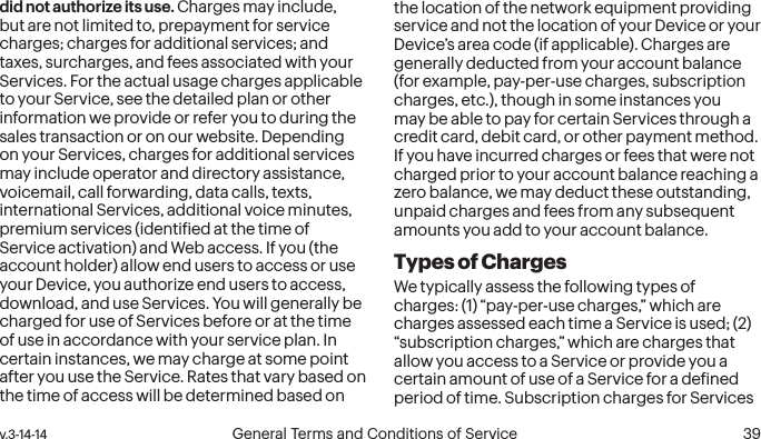  38 General Terms and Conditions of Service  v.3-14-14 v.3-14-14  General Terms and Conditions of Service  39did not authorize its use. Charges may include, but are not limited to, prepayment for service charges; charges for additional services; and taxes, surcharges, and fees associated with your Services. For the actual usage charges applicable to your Service, see the detailed plan or other information we provide or refer you to during the sales transaction or on our website. Depending on your Services, charges for additional services may include operator and directory assistance, voicemail, call forwarding, data calls, texts, international Services, additional voice minutes, premium services (identiied at the time of Service activation) and Web access. If you (the account holder) allow end users to access or use your Device, you authorize end users to access, download, and use Services. You will generally be charged for use of Services before or at the time of use in accordance with your service plan. In certain instances, we may charge at some point after you use the Service. Rates that vary based on the time of access will be determined based on the location of the network equipment providing service and not the location of your Device or your Device’s area code (if applicable). Charges are generally deducted from your account balance (for example, pay-per-use charges, subscription charges, etc.), though in some instances you may be able to pay for certain Services through a credit card, debit card, or other payment method. If you have incurred charges or fees that were not charged prior to your account balance reaching a zero balance, we may deduct these outstanding, unpaid charges and fees from any subsequent amounts you add to your account balance.Types of ChargesWe typically assess the following types of charges: (1) “pay-per-use charges,” which are charges assessed each time a Service is used; (2) “subscription charges,” which are charges that allow you access to a Service or provide you a certain amount of use of a Service for a deined period of time. Subscription charges for Services 