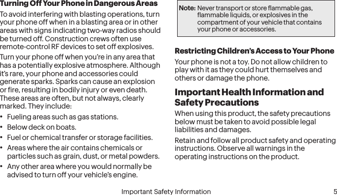  4 Important Safety Information  Important Safety Information  5Turning Off Your Phone in Dangerous AreasTo avoid interfering with blasting operations, turn your phone off when in a blasting area or in other areas with signs indicating two-way radios should be turned off. Construction crews often use remote-control RF devices to set off explosives.Turn your phone off when you’re in any area that has a potentially explosive atmosphere. Although it’s rare, your phone and accessories could generate sparks. Sparks can cause an explosion or ire, resulting in bodily injury or even death. These areas are often, but not always, clearly marked. They include:• Fueling areas such as gas stations.• Below deck on boats.• Fuel or chemical transfer or storage facilities.• Areas where the air contains chemicals or particles such as grain, dust, or metal powders.• Any other area where you would normally be advised to turn off your vehicle’s engine.Note: Never transport or store lammable gas, lammable liquids, or explosives in the compartment of your vehicle that contains your phone or accessories.Restricting Children’s Access to Your PhoneYour phone is not a toy. Do not allow children to play with it as they could hurt themselves and others or damage the phone.Important Health Information and Safety PrecautionsWhen using this product, the safety precautions below must be taken to avoid possible legal liabilities and damages.Retain and follow all product safety and operating instructions. Observe all warnings in the operating instructions on the product.