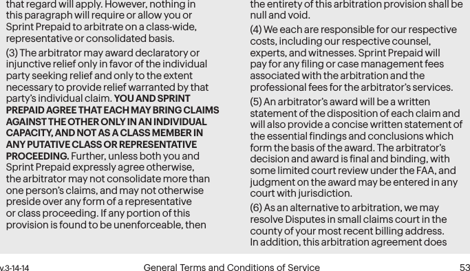  52 General Terms and Conditions of Service  v.3-14-14 v.3-14-14  General Terms and Conditions of Service  53that regard will apply. However, nothing in this paragraph will require or allow you or Sprint Prepaid to arbitrate on a class-wide, representative or consolidated basis. (3) The arbitrator may award declaratory or injunctive relief only in favor of the individual party seeking relief and only to the extent necessary to provide relief warranted by that party’s individual claim. YOU AND SPRINT PREPAID AGREE THAT EACH MAY BRING CLAIMS AGAINST THE OTHER ONLY IN AN INDIVIDUAL CAPACITY, AND NOT AS A CLASS MEMBER IN ANY PUTATIVE CLASS OR REPRESENTATIVE PROCEEDING. Further, unless both you and Sprint Prepaid expressly agree otherwise, the arbitrator may not consolidate more than one person’s claims, and may not otherwise preside over any form of a representative or class proceeding. If any portion of this provision is found to be unenforceable, then the entirety of this arbitration provision shall be null and void.(4) We each are responsible for our respective costs, including our respective counsel, experts, and witnesses. Sprint Prepaid will pay for any iling or case management fees associated with the arbitration and the professional fees for the arbitrator’s services. (5) An arbitrator’s award will be a written statement of the disposition of each claim and will also provide a concise written statement of the essential indings and conclusions which form the basis of the award. The arbitrator’s decision and award is inal and binding, with some limited court review under the FAA, and judgment on the award may be entered in any court with jurisdiction.(6) As an alternative to arbitration, we may resolve Disputes in small claims court in the county of your most recent billing address. In addition, this arbitration agreement does 