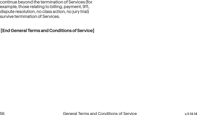  56 General Terms and Conditions of Service  v.3-14-14continue beyond the termination of Services (for example, those relating to billing, payment, 911, dispute resolution, no class action, no jury trial) survive termination of Services.[End General Terms and Conditions of Service]