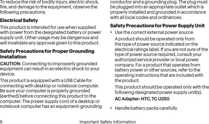  6 Important Safety InformationTo reduce the risk of bodily injury, electric shock, ire, and damage to the equipment, observe the following precautions.Electrical SafetyThis product is intended for use when supplied with power from the designated battery or power supply unit. Other usage may be dangerous and will invalidate any approval given to this product.Safety Precautions for Proper Grounding InstallationCAUTION: Connecting to improperly grounded equipment can result in an electric shock to your device.This product is equipped with a USB Cable for connecting with desktop or notebook computer. Be sure your computer is properly grounded (earthed) before connecting this product to the computer. The power supply cord of a desktop or notebook computer has an equipment-grounding conductor and a grounding plug. The plug must be plugged into an appropriate outlet which is properly installed and grounded in accordance with all local codes and ordinances.Safety Precautions for Power Supply Unit• Use the correct external power sourceA product should be operated only from the type of power source indicated on the electrical ratings label. If you are not sure of the type of power source required, consult your authorized service provider or local power company. For a product that operates from battery power or other sources, refer to the operating instructions that are included with the product.This product should be operated only with the following designated power supply unit(s).AC Adapter: HTC, TC U250• Handle battery packs carefully