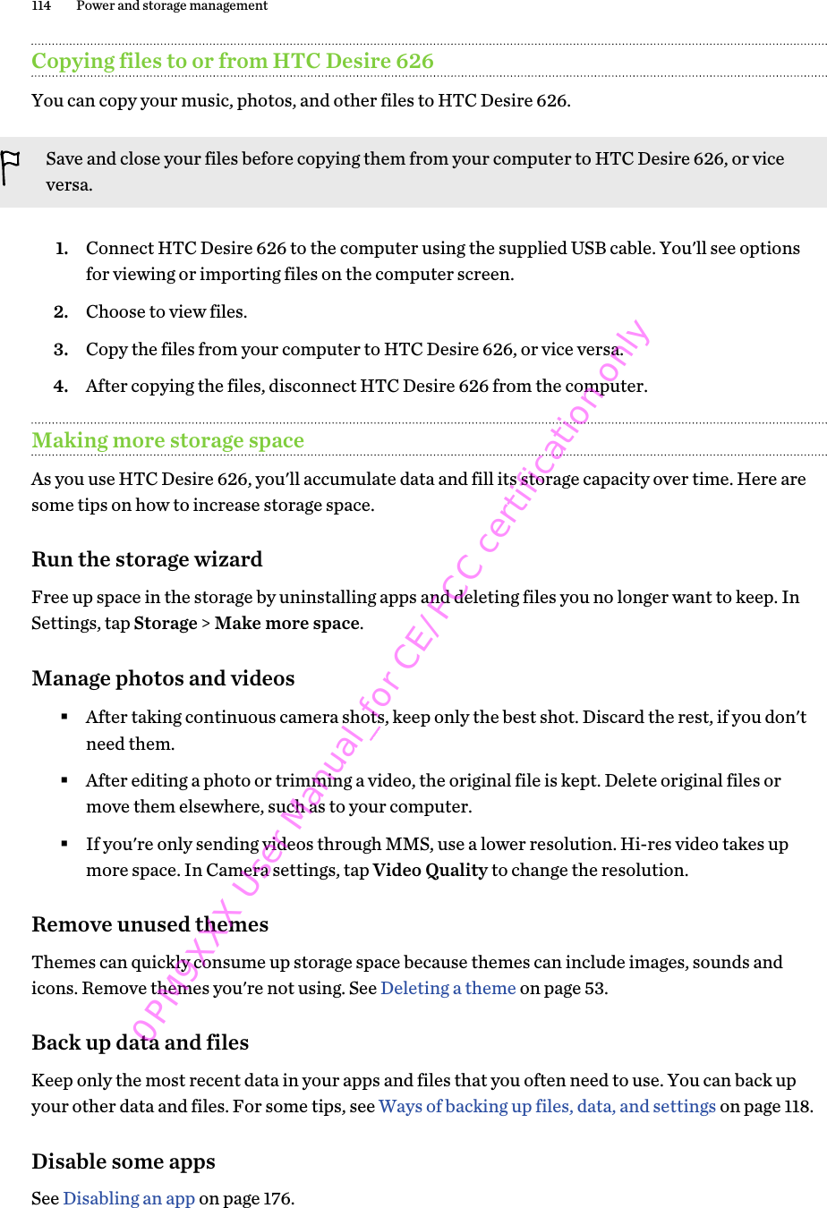 Copying files to or from HTC Desire 626You can copy your music, photos, and other files to HTC Desire 626.Save and close your files before copying them from your computer to HTC Desire 626, or viceversa.1. Connect HTC Desire 626 to the computer using the supplied USB cable. You&apos;ll see optionsfor viewing or importing files on the computer screen.2. Choose to view files.3. Copy the files from your computer to HTC Desire 626, or vice versa.4. After copying the files, disconnect HTC Desire 626 from the computer.Making more storage spaceAs you use HTC Desire 626, you&apos;ll accumulate data and fill its storage capacity over time. Here aresome tips on how to increase storage space.Run the storage wizardFree up space in the storage by uninstalling apps and deleting files you no longer want to keep. InSettings, tap Storage &gt; Make more space.Manage photos and videos§After taking continuous camera shots, keep only the best shot. Discard the rest, if you don&apos;tneed them.§After editing a photo or trimming a video, the original file is kept. Delete original files ormove them elsewhere, such as to your computer.§If you&apos;re only sending videos through MMS, use a lower resolution. Hi-res video takes upmore space. In Camera settings, tap Video Quality to change the resolution.Remove unused themesThemes can quickly consume up storage space because themes can include images, sounds andicons. Remove themes you&apos;re not using. See Deleting a theme on page 53.Back up data and filesKeep only the most recent data in your apps and files that you often need to use. You can back upyour other data and files. For some tips, see Ways of backing up files, data, and settings on page 118.Disable some appsSee Disabling an app on page 176.114 Power and storage management0PM9XXX User Manual_for CE/FCC certification only