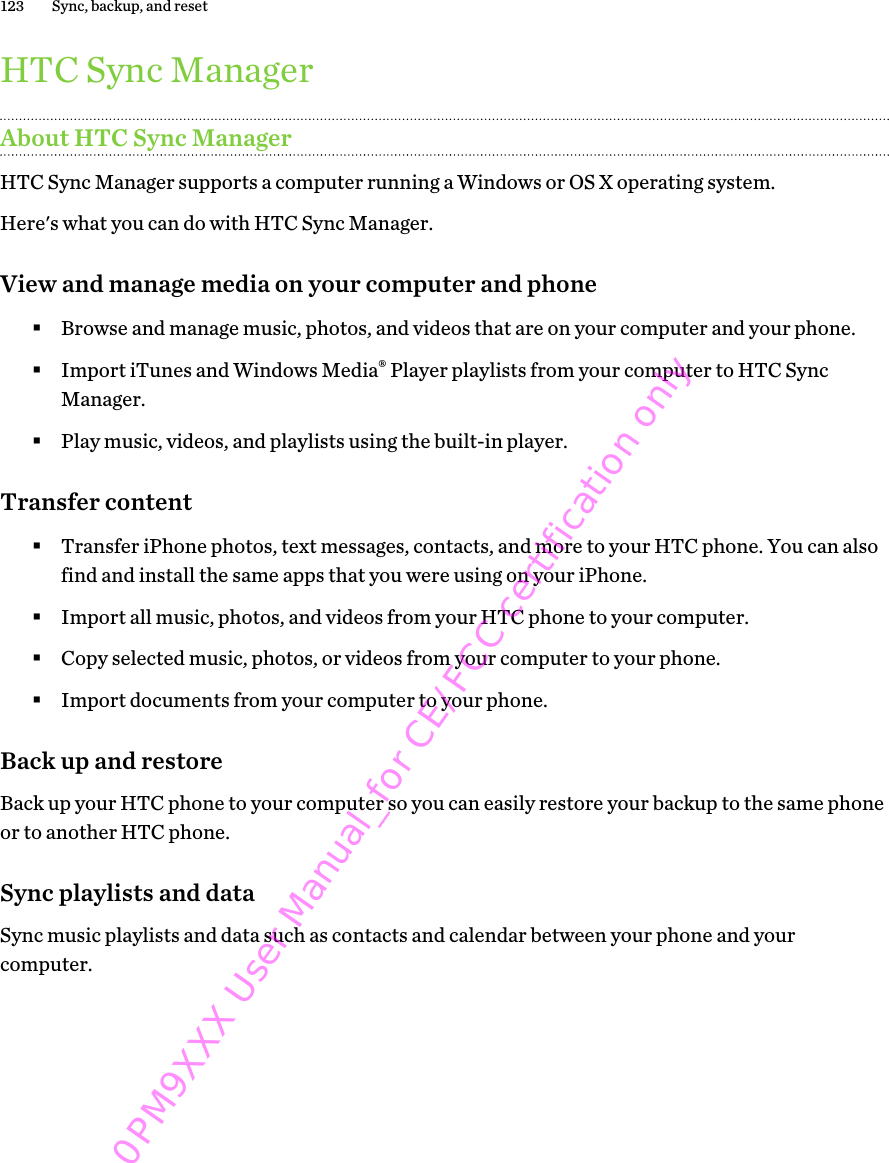 HTC Sync ManagerAbout HTC Sync ManagerHTC Sync Manager supports a computer running a Windows or OS X operating system.Here&apos;s what you can do with HTC Sync Manager.View and manage media on your computer and phone§Browse and manage music, photos, and videos that are on your computer and your phone.§Import iTunes and Windows Media® Player playlists from your computer to HTC SyncManager.§Play music, videos, and playlists using the built-in player.Transfer content§Transfer iPhone photos, text messages, contacts, and more to your HTC phone. You can alsofind and install the same apps that you were using on your iPhone.§Import all music, photos, and videos from your HTC phone to your computer.§Copy selected music, photos, or videos from your computer to your phone.§Import documents from your computer to your phone.Back up and restoreBack up your HTC phone to your computer so you can easily restore your backup to the same phoneor to another HTC phone.Sync playlists and dataSync music playlists and data such as contacts and calendar between your phone and yourcomputer.123 Sync, backup, and reset0PM9XXX User Manual_for CE/FCC certification only