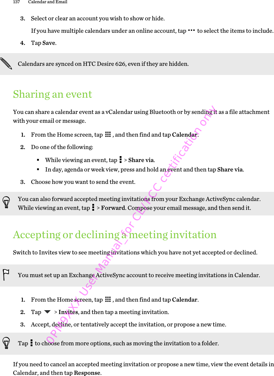 3. Select or clear an account you wish to show or hide. If you have multiple calendars under an online account, tap   to select the items to include.4. Tap Save.Calendars are synced on HTC Desire 626, even if they are hidden.Sharing an eventYou can share a calendar event as a vCalendar using Bluetooth or by sending it as a file attachmentwith your email or message.1. From the Home screen, tap  , and then find and tap Calendar.2. Do one of the following:§While viewing an event, tap   &gt; Share via.§In day, agenda or week view, press and hold an event and then tap Share via.3. Choose how you want to send the event.You can also forward accepted meeting invitations from your Exchange ActiveSync calendar.While viewing an event, tap   &gt; Forward. Compose your email message, and then send it.Accepting or declining a meeting invitationSwitch to Invites view to see meeting invitations which you have not yet accepted or declined.You must set up an Exchange ActiveSync account to receive meeting invitations in Calendar.1. From the Home screen, tap  , and then find and tap Calendar.2. Tap   &gt; Invites, and then tap a meeting invitation.3. Accept, decline, or tentatively accept the invitation, or propose a new time. Tap   to choose from more options, such as moving the invitation to a folder.If you need to cancel an accepted meeting invitation or propose a new time, view the event details inCalendar, and then tap Response.137 Calendar and Email 0PM9XXX User Manual_for CE/FCC certification only